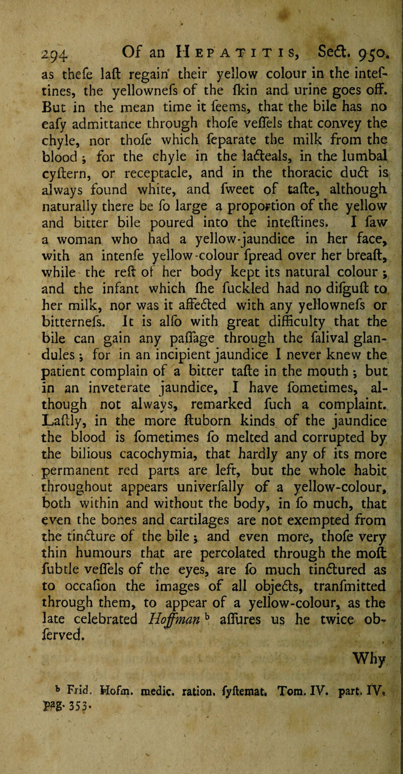 as thefe laft regain their yellow colour in the intef- tines, the yellownefs of the fkin and urine goes off. But in the mean time it fee ms, that the bile has no eafy admittance through thofe veffels that convey the chyle, nor thofe which feparate the milk from the blood ; for the chyle in the ladteals, in the lumbal cyftern, or receptacle, and in the thoracic dudt is always found white, and fweet of tafte, although naturally there be fo large a proportion of the yellow and bitter bile poured into the inteftines. I faw a woman who had a yellow-jaundice in her face, with an intenfe yellow colour fpread over her breaft, while the red of her body kept its natural colour; and the infant which ffie fuckled had no difguft to her milk, nor was it affedted with any yellownefs or bitternefs. It is alfo with great difficulty that the bile can gain any pafiage through the falival glan¬ dules ; for in an incipient jaundice I never knew the patient complain of a bitter tafte in the mouth *, but in an inveterate jaundice, I have fometimes, al¬ though not always, remarked fuch a complaint. Laftly, in the more ftuborn kinds of the jaundice the blood is fometimes fo melted and corrupted by the bilious cacochymia, that hardly any of its more permanent red parts are left, but the whole habit throughout appears univerfally of a yellow-colour, both within and without the body, in fo much, that even the bones and cartilages are not exempted from the tindture of the bile 5 and even more, thofe very thin humours that are percolated through the moil fubtle veftels of the eyes, are fo much tindtured as to occafion the images of all objedts, tranfmitted through them, to appear of a yellow-colour, as the late celebrated Hoffman b afiures us he twice ob^ ferved, Why h FncL Hofm, medic, ration, fyftemat. Tom. IV. part. IW Pag« 3S3- - , .4 ;