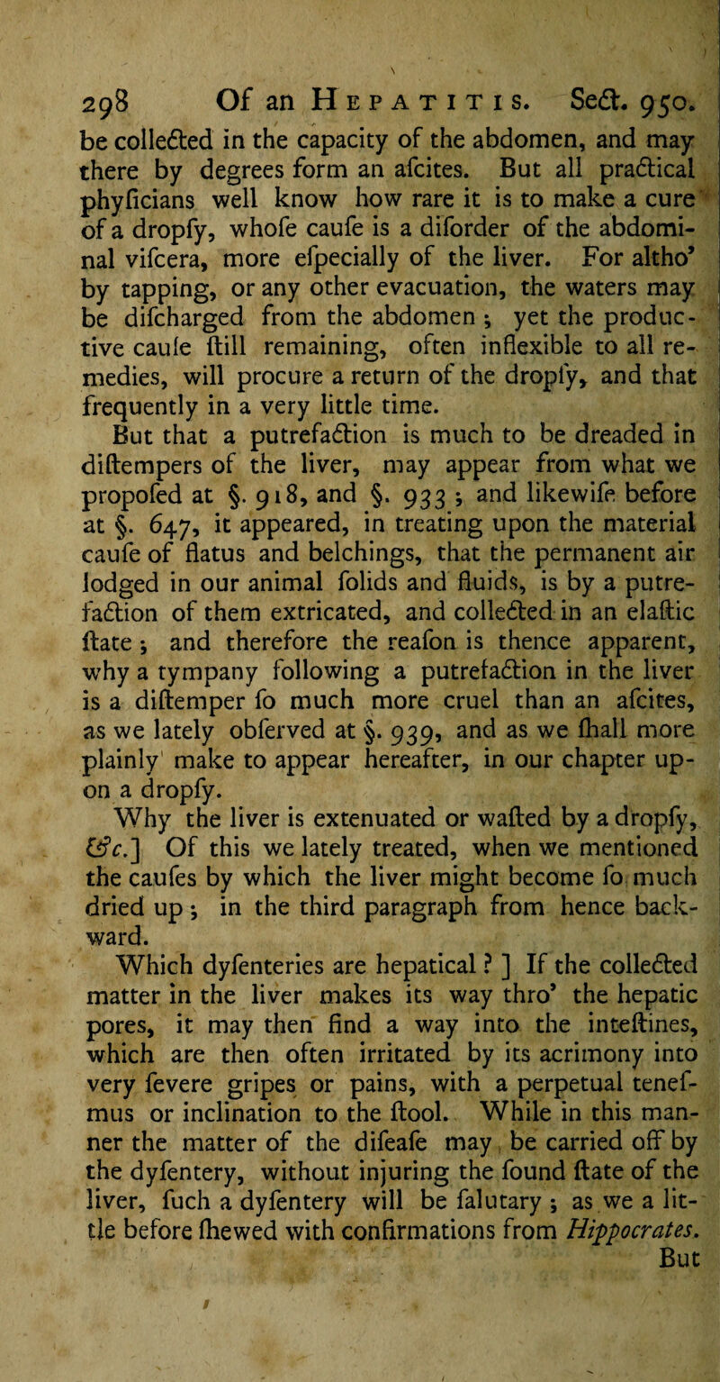 be colledted in the capacity of the abdomen, and may there by degrees form an afcites. But all pra&ical phyficians well know how rare it is to make a cure of a dropfy, whofe caufe is a diforder of the abdomi¬ nal vifcera, more efpecially of the liver. For altho’ by tapping, or any other evacuation, the waters may be difcharged from the abdomen * yet the produc¬ tive caule (till remaining, often inflexible to all re¬ medies, will procure a return of the dropfy* and that frequently in a very little time. But that a putrefa&ion is much to be dreaded in diftempers of the liver, may appear from what we propofed at §. 918, and §. 933 ; and likewife before at §. 647, it appeared, in treating upon the material caufe of flatus and belchings, that the permanent air lodged in our animal folids and fluids, is by a putre¬ faction of them extricated, and collected in an elaftic ftate ; and therefore the reafon is thence apparent, why a tympany following a putrefa&ion in the liver is a diftemper fo much more cruel than an afcites, as we lately obferved at §. 939, and as we fhall more plainly make to appear hereafter, in our chapter up¬ on a dropfy. Why the liver is extenuated or wafted by a dropfy, &V.] Of this we lately treated, when we mentioned the caufes by which the liver might become fo much dried up ; in the third paragraph from hence back¬ ward. Which dyfenteries are hepatical ? ] If the collected matter in the liver makes its way thro’ the hepatic pores, it may then find a way into the inteftines, which are then often irritated by its acrimony into very fevere gripes or pains, with a perpetual tenel- mus or inclination to the ftool. While in this man¬ ner the matter of the difeafe may , be carried off by the dyfentery, without injuring the found ftate of the liver, fuch a dyfentery will be falutary ; as we a lit¬ tle before fhewed with confirmations from Hippocrates, But