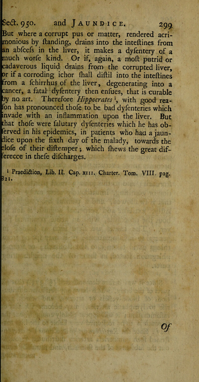 \ Sed. 950. and Jaundice. 299 But where a corrupt pus or matter, rendered acri¬ monious by (landing, drains into the inteftines from an abfcefs in the liver, it makes a dyfentery of a much worfe kind. Or if, again, a moft putrid or cadaverous liquid drains from the corrupted liver. Dr if a corroding ichor (hall diftil into the inteftines from a fchirrhus of the liver, degenerating into a cancer, a fatal dyfentery then enfues, that is curable by no art. Therefore Hippocrates \ with good rea- fon has pronounced thofe to be bad dyfenteries which invade with an inflammation upon the liver. But that thofe were falutary dyfenteries which he has ob- ferved in his epidemics, in patients who haa a jaun¬ dice upon the fixth day of the malady, towards the :lofe of their diftemper; which fhews the great dif- ferecce in thefe difcharges. 1 Praedi&ion, Lib. II. Cap. xm. Charter. Tom. VIII, pag. 321,