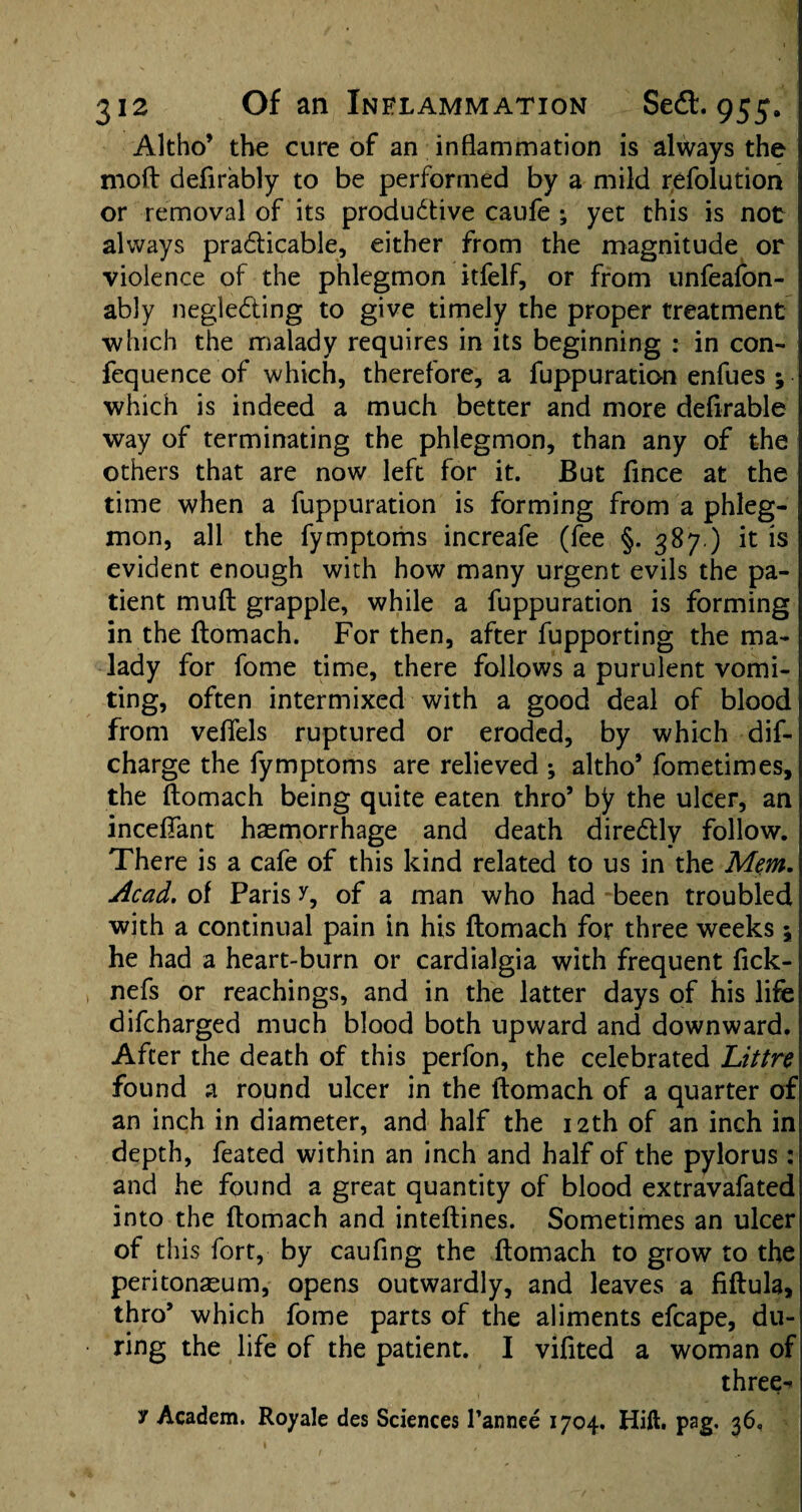 Altho’ the cure of an inflammation is always the moft defirably to be performed by a mild refolution or removal of its productive caufe ; yet this is not always practicable, either from the magnitude or violence of the phlegmon itfelf, or from unfeafon- ably negleCting to give timely the proper treatment which the malady requires in its beginning : in con- fequence of which, therefore, a fuppuration enfues ; which is indeed a much better and more definable way of terminating the phlegmon, than any of the others that are now left for it. But fince at the time when a fuppuration is forming from a phleg¬ mon, all the fymptoms increafe (fee §-387.) it is evident enough with how many urgent evils the pa¬ tient muft grapple, while a fuppuration is forming in the ftomach. For then, after fupporting the ma¬ lady for fome time, there follows a purulent vomi¬ ting, often intermixed with a good deal of blood from vefiels ruptured or eroded, by which dis¬ charge the fymptoms are relieved ; altho* fometimes, the ftomach being quite eaten thro’ by the ulcer, an inceftant haemorrhage and death direCtly follow. There is a cafe of this kind related to us in the Mem. Acad, of Paris y, of a man who had been troubled with a continual pain in his ftomach for three weeks \ he had a heart-burn or cardialgia with frequent fick- nefs or Teachings, and in the latter days of his life difcharged much blood both upward and downward. After the death of this perfon, the celebrated Littre found a round ulcer in the ftomach of a quarter of an inch in diameter, and half the 12th of an inch in depth, feated within an inch and half of the pylorus : and he found a great quantity of blood extravafated into the ftomach and inteftines. Sometimes an ulcer of this fort, by caufing the ftomach to grow to the peritonaeum, opens outwardly, and leaves a fiftula, thro* which fome parts of the aliments efcape, du¬ ring the life of the patient. I vifited a woman of three-*