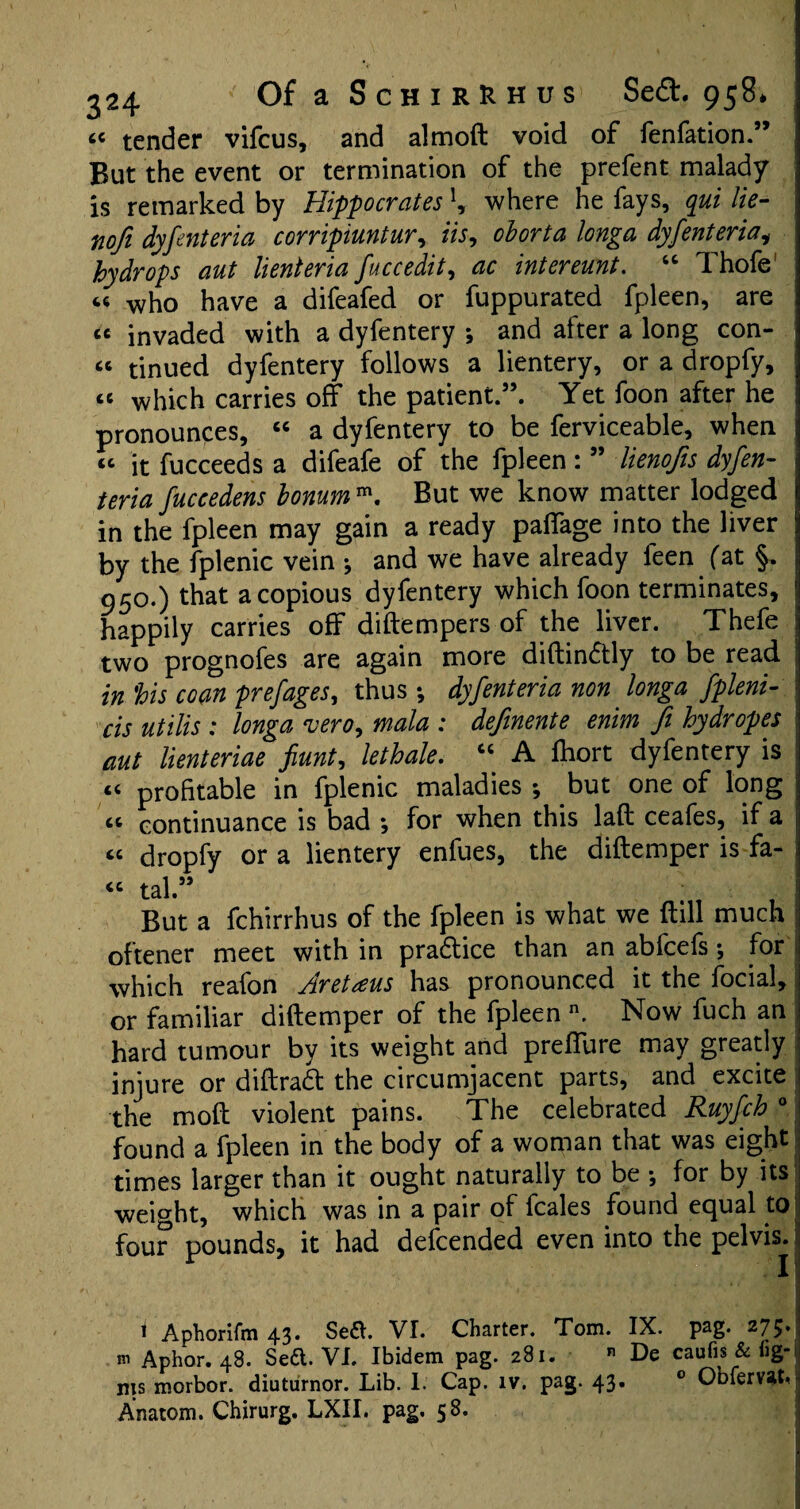 <c tender vifcus, and almoft void of fenfation.” But the event or termination of the prefent malady is remarked by Hippocrates \ where he fays, qui lie- nofi dyfenteria corripiuntur, iis, oborta longa dyfenteria, hydrops aut lienteria fuccedit, ac intereunt. “ Thofe « who have a difeafed or fuppurated fpleen, are cc invaded with a dyfentery *, and after a long con¬ ic tinued dyfentery follows a lientery, or a dropfy, “ which carries off the patient.”. Yet foon after he pronounces, “ a dyfentery to be ferviceable, when j « it fucceeds a difeafe of the fpleen: ” lienofis dyfen- ' teria fuccedens bonum m. But we know matter lodged in the fpleen may gain a ready paffage into the liver by the fplenic vein •, and we have already feen fat §, 950.) that a copious dyfentery which foon terminates, happily carries off diftempers of the liver. Thefe two prognofes are again more diftindtly to be read in his coan prefages, thus ; dyfenteria non longa fpleni- cis utilis : longa vero, mala : definente enim fi hydropes aut lienteriae fiunt, lethale. “ A Ihort dyfentery is « profitable in fplenic maladies ; but one of long ci continuance is bad ; for when this lad ceafes, if a “ dropfy or a lientery enfues, the diftemper is fa- i “ tal” But a fchirrhus of the fpleen is what we Hill much | oftener meet within pradlice than an abfcefs •, fori which reafon Aretaus has pronounced it the focial, or familiar diftemper of the fpleen n. Now fuch an hard tumour by its weight and preffure may greatly injure or diftrad the circumjacent parts, and excite the mod violent pains. The celebrated Ruyfch 0 found a fpleen in the body of a woman that was eight times larger than it ought naturally to be •, for by its weight, which was in a pair of fcales found equal to four pounds, it had defcended even into the pelvis. i Aphorifm 43. Sea. VI. Charter. Tom. IX. pag. 275.! m Aphor. 48. Sea. VI. Ibidem pag. 281. « De caufis & fig- nis morbor. diuturnor. Lib. I. Cap. iv. pag. 43. 0 Obferv^t* Anatom. Chirurg. LXII. pag. 58.