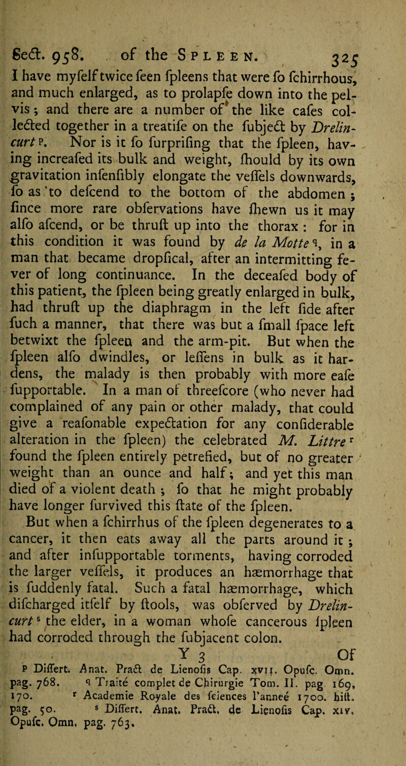 I have myfelf twice feen fpleens that were fo fchirrhous, and much enlarged, as to prolapfe down into the pel¬ vis ; and there are a number of* the like cafes col¬ lected together in a treatife on the fubjedt by Brelin- curt p. Nor is it fo furpriling that the fpleen, hav¬ ing increafed its bulk and weight, fhould by its own gravitation infenfibly elongate the velfels downwards, fo as to defcend to the bottom of the abdomen ; fince more rare obfervations have Ihewn us it may alfo afcend, or be thruft up into the thorax : for in this condition it was found by de la Motte\ in a man that became dropfical, after an intermitting fe¬ ver of long continuance. In the deceafed body of this patient, the fpleen being greatly enlarged in bulk, had thruft up the diaphragm in the left fide after fuch a manner, that there was but a fmall fpace left betwixt the fpleen and the arm-pit. But when the fpleen alfo dwindles, or lelfens in bulk as it har¬ dens, the malady is then probably with more eafe fupportable. In a man of threefcore (who never had complained of any pain or other malady, that could give a reafonable expectation for any confiderable alteration in the fpleen) the celebrated M. Littrer found the fpleen entirely petrefied, but of no greater/ weight than an ounce and half; and yet this man died of a violent death *, fo that he might probably have longer furvived this ftate of the fpleen. But when a fchirrhus of the fpleen degenerates to a cancer, it then eats away all the parts around it ; and after infupportable torments, having corroded the larger velfels, it produces an haemorrhage that is fuddenly fatal. Such a fatal hemorrhage, which difcharged itfelf by ftools, was obferved by Brelin- curts the elder, in a woman whofe cancerous fpleen had corroded through the fubjacent colon. Y 3 OF P Differt. Anat. Pratt de Lienofig Cap. 3?vij. Opufc. Omn. pag. 768. Traite complet de Cfrirurgie Tom. II. pag 169, 170. r Academie Royale des feiences l’annee 1700. hilt, pag. 50. s Differt. Anat. Pratt, de Lienofis Cap. xiv, Opufc. Omn, pag. 763.