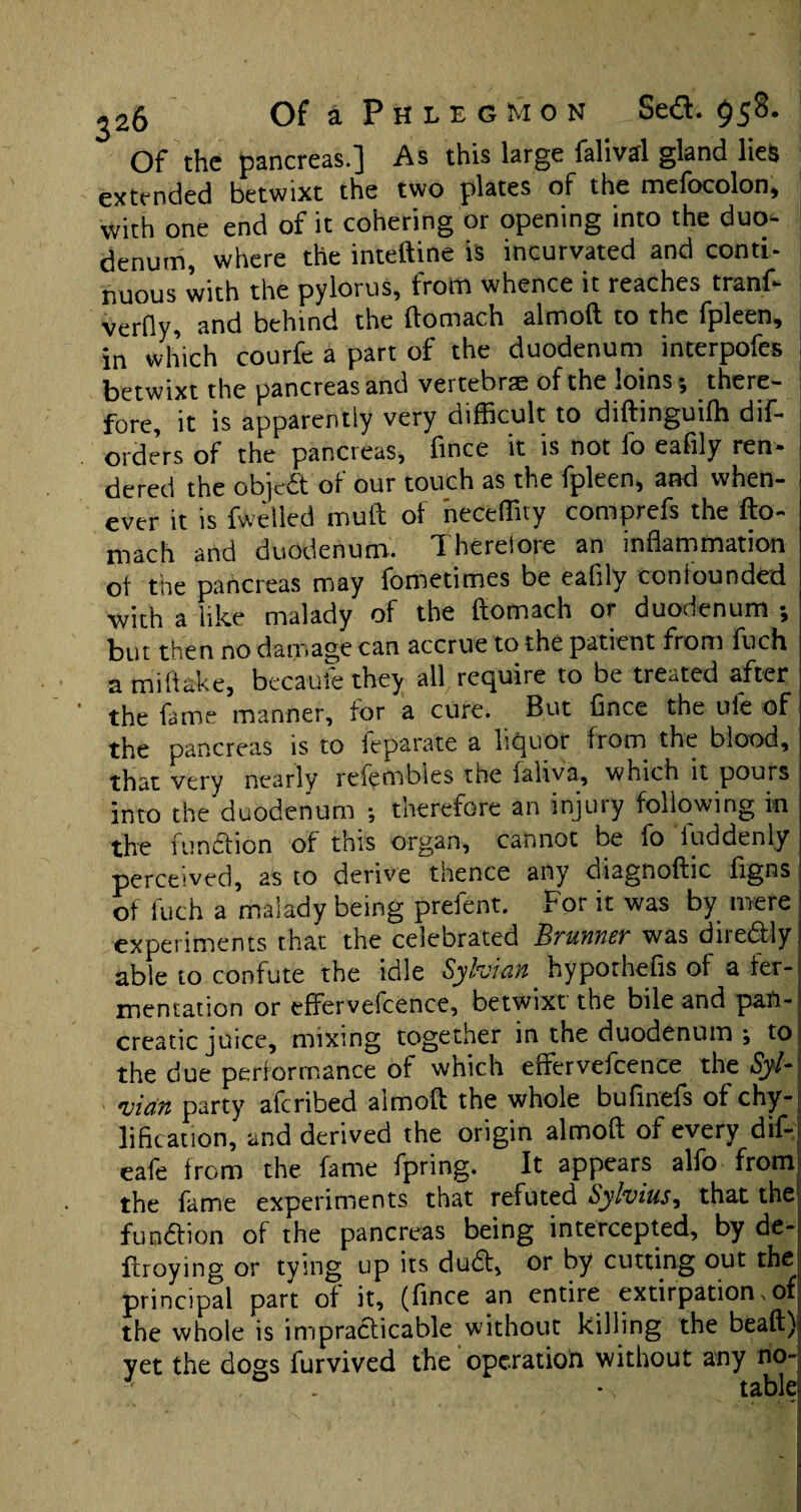 Of the pancreas.] As this large falival gland lies extended betwixt the two plates of the mefocolon, with one end of it cohering or opening into the duo¬ denum, where the inteftine is inturvated and conti¬ nuous with the pylorus, from whence it reaches tranf- verfly, and behind the ftomach almoft to the fpleen, in which courfe a part of the duodenum interpofes betwixt the pancreas and vertebrae of the loins; there¬ fore, it is apparently very difficult to diftinguilh dif- orders of the pancreas, fince it is not fo eafily ren¬ dered the objed of our touch as the fpleen, and when¬ ever it is fwelled muft of neCeffity comprefs the fto- rnach and duodenum. Ihereloie an inflammation ot the pancreas may fometimes be eaflly confounded with a like malady of the ftomach or duodenum ; but then no damage can accrue to the patient from fuch a miftake, becaufe they all require to be treated after the fame manner, for a cure. But Cnee the ule of the pancreas is to leparate a liquor from the blood, that very nearly relembles tne laliva, which it pours into the duodenum •, therefore an injury following in the function of this organ, cannot be fo luddenly perceived, as to derive tlience any diagnoftic figns of fuch a malady being prefent. For it was by mere experiments that the celebrated JlTiinncv was diredly able to confute the idle Sylvian hypothefis of a fer¬ mentation or effervefcence, betwixt the bile and pan¬ creatic juice, mixing together in the duodenum ; to the due performance of which eftervefcence the Syl* uian party aferibed almoft the whole bufinefs of chy- lifitation, and derived the origin almoft of every dif- eafe from the fame fpring. It appears alfo from the fame experiments that refuted Sylvias^ that the function of the pancreas being intercepted, by de- ftroying or tying up its dud, or by cutting out the principal part of it, (fince an entire extirpation.of the whole is ineradicable without killing the beaft) yet the dogs furvived the operation without any no-