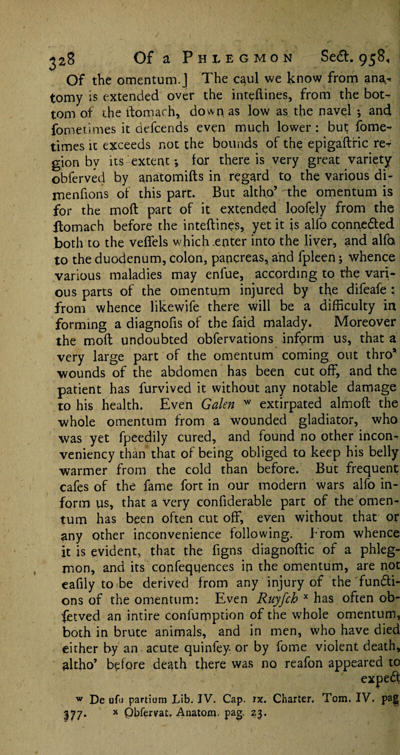 Of the omentum.] The caul we know from ana¬ tomy is extended over the inteftines, from the bot¬ tom of the ftomach, down as low as the navel ; and fometimes it defeends even much lower : but fome- times it exceeds not the bounds of the epigaftric re¬ gion by its extent; for there is very great variety obferved by anatomifts in regard to the various di¬ me nfions of this part. But altho’ the omentum is for the mod part of it extended loofely from the ftomach before the inteftines, yet it is alfo connedled both to the veffels which .enter into the liver, and alfo to the duodenum, colon, pancreas, and fpleen; whence various maladies may enfue, according to the vari¬ ous parts of the omentum injured by the difeafe : from whence likewife there will be a difficulty in forming a diagnofis of the faid malady. Moreover the moft undoubted obfervations inform us, that a very large part of the omentum coming out thro* wounds of the abdomen has been cut off, and the patient has furvived it without any notable damage to his health. Even Galen w extirpated almoft the whole omentum from a wounded gladiator, who was yet fpeedily cured, and found no other incon- veniency than that of being obliged to keep his belly warmer from the cold than before. But frequent cafes of the fame fort in our modern wars alfo in¬ form us, that a very confiderable part of the omen¬ tum has been often cut off, even without that or any other inconvenience following. From whence it is evident, that the figns diagnoftic of a phleg¬ mon, and its confequences in the omentum, are not eafily to be derived from any injury of the funfti- ons of the omentum: Even Ruyfch x has often ob- fetved an intire confuqnption of the whole omentum, both in brute animals, and in men, who have died either by an acute quinfey or by fome violent death, altho’ before death there was no reafon appeared to expe6t 177- De ufu partium Lib. IV. Cap. ix. Charter. Tom. IV. pag x Qbfervat. Anatom, pag. 23.