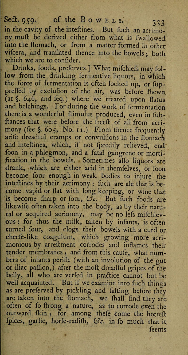 in the cavity of the inteftines. But fuch an acrimo¬ ny muft be derived either from what is fw allowed into the ftomach, or from a matter formed in other vifcera, and tranflated thence into the bowels 5 both which we are to confider. Drinks, foods, preferves.] What mifchiefs may fol¬ low from the drinking fermentive liquors, in which the force of fermentation is often locked up, or fup- prefied by exclufion of the air, was before fhewn (at §. 646, and feq.) where we treated upon flatus and belchings. For during the work of fermentation there is a wonderful ftimulus produced, even in fub- ftances that were before the freed: of all from acri¬ mony (fee §. 605, No. 11.) From thence frequently arife dreadful cramps or convulfions in the ftomach and inteftines, which, if not fpeedily relieved, end foon in a phlegmon, and a fatal gangrene or morti¬ fication in the bowels. Sometimes alfo liquors are drank, which are either acid in themfelves, or foon become four enough in weak bodies to injure the inteftines by their acrimony : fuch are ale that is be¬ come vapid or flat with long keeping, or wine that is become fharp or four, &c. But fuch foods are likewife often taken into the body, as by their natu¬ ral or acquired acrimony, may be no lefs mifchiev- ous : for thus the milk, taken by infants, is often turned four, and clogs their bowels with a curd or cheefe-like coagulum, which growing more acri¬ monious by arreftment corrodes and inflames their tender membranes ; and from this caufe, what num¬ bers of infants perifh (with an involution of the gut or iliac paflion,) after the moft dreadful gripes of the belly, all who are verfed in practice cannot but be well acquainted. But if we examine into fuch things as are preferved by pickling and falting before they are taken into the ftomach, we fhall find they are often of fo ftrong a nature, as to corrode even the outward fkin ; for among thefe come the hotteft fpices, garlic, horfe-radifh, &V. info much that it feenls