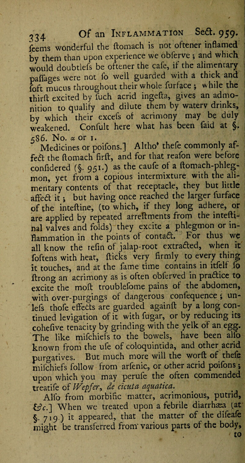 feems wonderful the flomach is not oftener inflamed by them than upon experience we obferve •, and which would doubtlefs be ortener the cafe, if the alimentary paffages were not fo well guarded with a thick and foft mucus throughout their whole furface ; while the third excited by fuch acrid ingefta, gives an admo¬ nition to qualify and dilute them by watery drinks, j by which their excefs of acrimony may be duly weakened. Conlult here what has been laid at 586. No. a or 1. Medicines or poifons.] Altho* thefe commonly af- fe£t the flomach fird, and for that reafon were before confldered (§. 951.) as the caufe of a domach-phleg- mon, yet from a copious intermixture with the ali¬ mentary contents of that receptacle, they but little affedt it; but having once reached the larger furface of the intedine, (to which, if they long adhere, or are applied by repeated arreftments from the inteftt- nal valves and folds) they excite a phlegmon or in¬ flammation in the points of contaCt. For thus we all know the refin of jalap-root extracted, when it foftens with heat, flicks very firmly to every thing it touches, and at the fame time contains in itfelf fo flrong an acrimony as is often obferved in practice to excite the mod troublefome pains of the abdomen, with over-purgings of dangerous confequence ; un- 'lefs thofe effects are guarded againd by a long con¬ tinued levigation of it with fugar, or by reducing its cohefive tenacity by grinding with the yelk of an egg. The like mifchiefs to the bowels, have been alfo known from the ufe of coloquintida, and other acrid purgatives. But much more will the word of thefe mifchiefs follow from arfenic, or other acrid poifons; upon which you may perufe the often commended treatife of JVepfer, de cicuta aquatica. Alfo from morbific matter, acrimonious, putrid, tic.] When we treated upon a febrile diarrhea fat §. 719 ) it appeared, that the matter of the difeafe might be transferred from' various parts of the body, ’ . ‘ - to