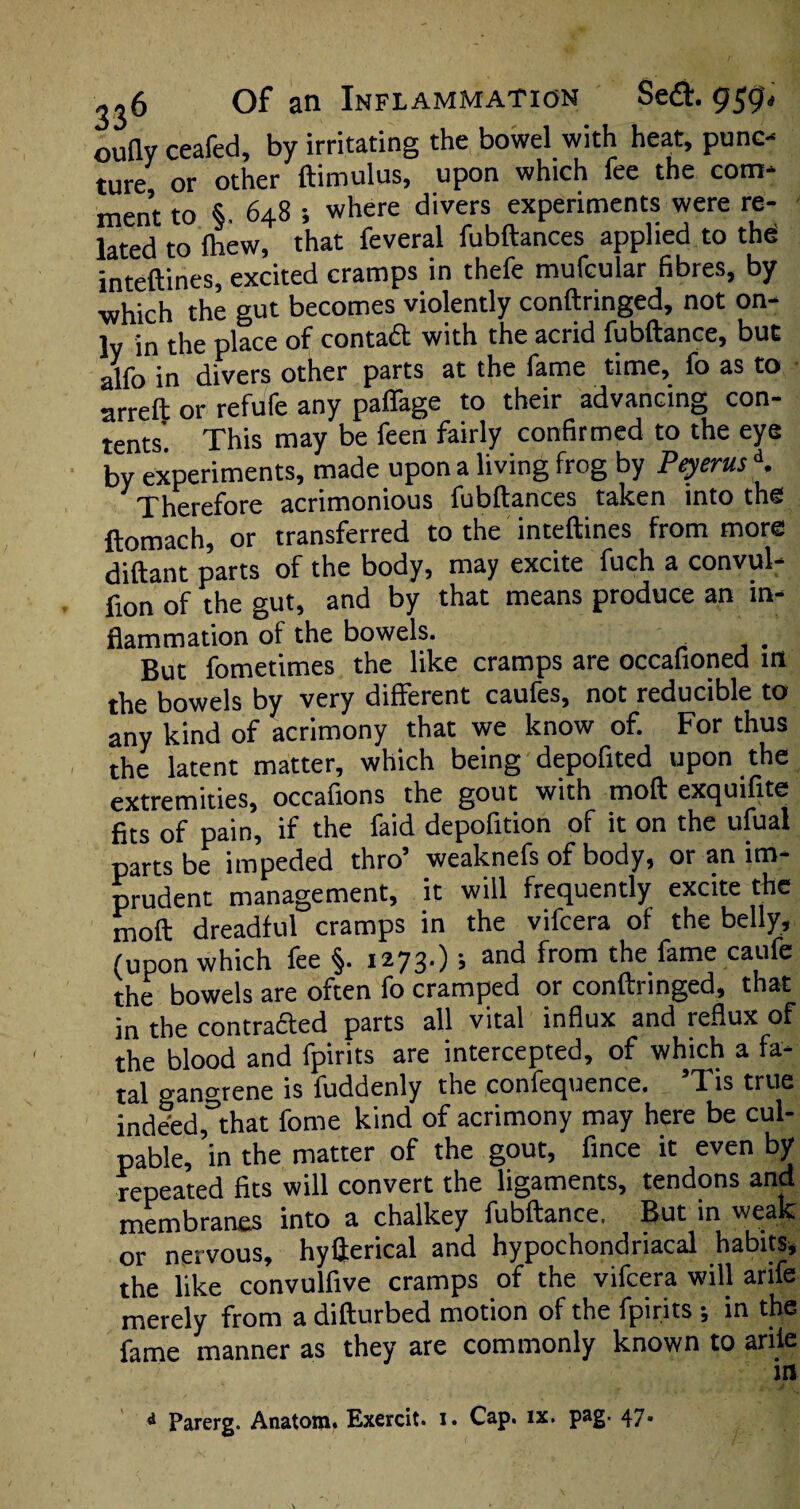 oufly ceafed, by irritating the bowel with heat, punc¬ ture or other ftimulus, upon which fee the com¬ ment to §. 648 ; where divers experiments were re¬ lated to (hew, that feveral fubftances applied to the inteftines, excited cramps in thefe mufcular fibres, by •which the gut becomes violently conftringed, not on¬ ly in the place of contact with the acrid fubftance, but alfo in divers other parts at the fame time, fo as to arreft or refute any paffage to their advancing con¬ tents. This may be feen fairly confirmed to the eye by experiments, made upon a living frog by PeyerusK Therefore acrimonious fubftances taken into the ftomach, or transferred to the inteftines from more diftant parts of the body, may excite fuch a convul- fion of the gut, and by that means produce an in¬ flammation of the bowels. . But fometimes the like cramps are occafioned in the bowels by very different caufes, not reducible to any kind of acrimony that we know of. For thus the latent matter, which being depofited upon the extremities, occafions the gout with moft exquifite fits of pain, if the faid depofition of it on the ufual parts be impeded thro’ weaknefs of body, or an im¬ prudent management, it will frequently excite the moft dreadful cramps in the vifcera of the belly, (upon which fee §. 1273.) •, and from the fame caufe the bowels are often fo cramped or conftiinged, that in the contracted parts all vital influx and reflux of the blood and fpirits are intercepted, of which a fa¬ tal gangrene is fuddenly the confequence. ’Tis true indeed,°that fome kind of acrimony may here be cul¬ pable, in the matter of the gout, fince it even by repeated fits will convert the ligaments, tendons and membranes into a chalkey fubftance. But in weak or nervous, hyfterical and hypochondriacal habits, the like convulfive cramps of the vifcera will arife merely from a difturbed motion of the fpirits ; in the fame manner as they are commonly known to arife in * Parerg. Anatom^ Exercit. i. Cap. ix. pag. 47.