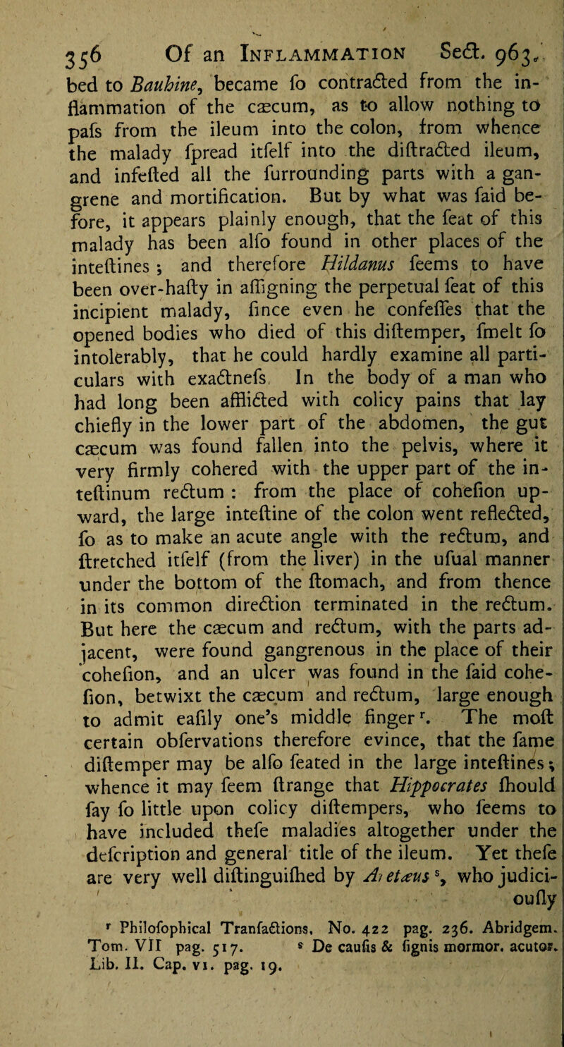 bed to Bauhine, became fo contracted from the in¬ flammation of the caecum, as to allow nothing to pafs from the ileum into the colon, from whence the malady fpread itfelf into the diftradted ileum, and infefted all the furrounding parts with a gan¬ grene and mortification. But by what was faid be¬ fore, it appears plainly enough, that the feat of this malady has been alfo found in other places of the inteftines * and therefore Bildanus feems to have been over-hafty in affigning the perpetual feat of this incipient malady, fince even he confefies that the opened bodies who died of this diftemper, fmelt fo intolerably, that he could hardly examine all parti¬ culars with exadtnefs In the body of a man who had long been afflidted with colicy pains that lay chiefly in the lower part of the abdomen, the gut caecum was found fallen into the pelvis, where it very firmly cohered with the upper part of the in- teftinum redtum : from the place of cohefion up¬ ward, the large inteftine of the colon went reflected, fo as to make an acute angle with the redtum, and ftretched itfelf (from the liver) in the ufual manner under the bottom of the ftomach, and from thence in its common direction terminated in the redtum. But here the caecum and redtum, with the parts ad¬ jacent, were found gangrenous in the place of their cohefion, and an ulcer was found in the faid cohe¬ fion, betwixt the caecum and redtum, large enough to admit eafily one’s middle finger1-. The molt certain obfervations therefore evince, that the fame diftemper may be alfo feated in the large inteftines *, whence it may feem ftrange that Hippocrates fhould fay fo little upon colicy diftempers, who feems to have included thefe maladies altogether under the defcription and general title of the ileum. Yet thefe are very well diftinguiftied by Ai etteuss, whojudici- ' ‘ oufly r Philofophical Tranfa&ions, No. 422 pag. 236. Abridgem. Tom. VII pag. 517. * De caufis & (ignis mormon acutor.