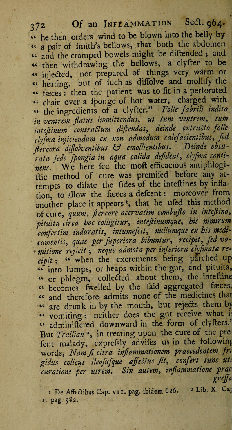 “ he then orders wind to be blown into the belly by “ a pair of fmith’s bellows, that both the abdomen <t and the cramped bowels might be diftended , and “ then withdrawing the bellows, a clyfter to be “ iniefted, not prepared of things very warm or “ heating, but of fuch as diflblve and mollify the cc feces : then the patient was to fit in a perforated “ chair over a fponge of hot water, charged with the ingredients of a clyfter.99 Foils fabrili indito in ventrem flatus immittendus, ut turn ventrem, turn inteflinum contraffium diflendas, delude extract0 foils clyfma injiciendum cx non admodum calefaccent ibus, fed flercora diflolventibus & emollientibus. Beinde obtu- rata Jede fpongia in aqua calida defldeat, clyfma conti- nens. We here fee the moft efficacious antiphlogi- ftic method of cure was premifed before any at¬ tempts to dilate the fides of the inteftines by infla¬ tion, to allow the faeces a defcent: moreover from another place it appears % that he ufed this method of cure, quum, ftercore acervatim combufto in inteftino, ptuita circa hoc colligitur, inteftinumque, his nimirum confertim induratis, intumefcit, nullumque ex his medi¬ caments, quae per fuperiora bibuntur, recipit, fed vo- , mitione rejicit •, neque admota per inferiora chfmata re¬ cipit ; “ when the excrements being parched up “ into lumps, or heaps within the gut, and pituita, « or phlegm, collected about them, the inteftine “ becomes fwelled by the faid aggregated faeces. cc and therefore admits none of the medicines that “ are drunk in by the mouth, but rejects them by “ vomiting *, neither does the gut receive what i: “ adminiftered downward in the form of clyfters.’ But Trallian u, in treating upon the cure of the pre fent malady, exprefsly advifes us in the following words, Nam fi citra inflammationem praecedentem fn gidus colicus ileofufque affeblus fit, confert tunc uti curatione per utrem. Sin autem, inflammations prae greffa t De Affe&ibus Cap. vii. pag. ibidem 626. u Lib, X. C'aj 1. pag. 5S2.