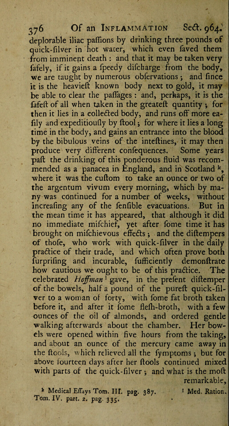 deplorable iliac paflions by drinking three pounds of quick-filver in hot water, which even faved them from imminent death : and that it may be taken very fafely, if it gains a fpeedy difcbarge from the body, we are taught by numerous obfervations *, and fince it is the heavieft known body next to gold, it may be able to clear the paffages : and, perhaps, it is the fafeft of all when taken in the greateft quantity *, for then it lies in a collected body, and runs off more ea- fily and expeditioufly by ftool; for where it lies a long time in the body, and gains an entrance into the blood by the bibulous veins of the inteftines, it may then produce very different confequences. Some years pafl the drinking of this ponderous fluid was recom¬ mended as a panacea in England, and in Scotland k, where it was the cuflom to take an ounce or two of the argentum vivum every morning, which by ma¬ ny was continued for a number of weeks, without increafing any of the fenflble evacuations. But in the mean time it has appeared, that although it did no immediate mifchief, yet after fome time it has brought on mifchievous effedts •, and the diflempers of thofe, who work with quick-filver in the daily pradtice of their trade, and which often prove both furprifing and incurable, fuflkiently demonftrate how cautious we ought to be of this pradtice. The celebrated Hoffman 1 gave, in the prefent diftemper of the bowels, half a pound of the pureft quick-fil¬ ver to a woman of forty, with fome fat broth taken before it, and after it fome flefh-broth, with a few ounces of the oil of almonds, and ordered gentle walking afterwards about the chamber. Her bow¬ els were opened within five hours from the taking, and about an ounce of the mercury came away in the (tools, which relieved all the fymptoms ; but for above fourteen days after her (tools continued mixed with parts of the quick-filver *, and what is the mod remarkable, * Medical Eflays Tom. III. pag. 387. 1 Med. Ration. Tom. IV. part. 2. pag. 335.