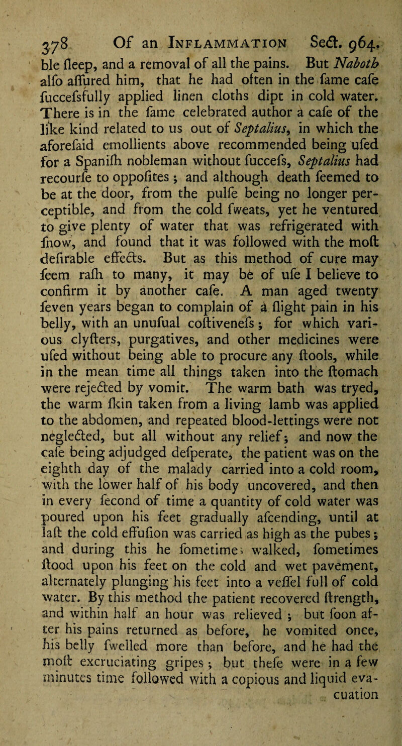 ble fleep, and a removal of all the pains. But Naboth alfo allured him, that he had often in the fame cafe fuccefsfully applied linen cloths dipt in cold water. There is in the fame celebrated author & cafe of the like kind related to us out of Septalius, in which the aforefaid emollients above recommended being ufed for a Spanifh nobleman without fuccefs, Septalius had recourfe to oppofites ; and although death feemed to be at the door, from the pulfe being no longer per¬ ceptible, and from the cold fweats, yet he ventured to give plenty of water that was refrigerated with fnow, and found that it was followed with the tnoft defirable effects. But as this method of cure may feem rafh to many, it may b6 of ufe I believe to confirm it by another cafe. A man aged twenty feven years began to complain of a flight pain in his belly, with an unufual coftivenefs; for which vari¬ ous clyfters, purgatives, and other medicines were ufed without being able to procure any (tools, while in the mean time all things taken into the ftomach were rejected by vomit. The warm bath was tryed, the warm fkin taken from a living lamb was applied to the abdomen, and repeated blood-lettings were not negledted, but all without any relief; and now the cafe being adjudged defperate, the patient was on the eighth day of the malady carried into a cold room, with the lower half of his body uncovered, and then in every fecond of time a quantity of cold water was poured upon his feet gradually afcending, until at lalf the cold effufion was carried as high as the pubes; and during this he fometime^ walked, fometimes Hood upon his feet on the cold and wet pavement, alternately plunging his feet into a veffel full of cold water. By this method the patient recovered ftrength, and within half an hour was relieved ; but foon af¬ ter his pains returned as before, he vomited once, his belly (welled more than before, and he had the moll excruciating gripes ; but thefe were in a few minutes time followed with a copious and liquid eva¬ cuation