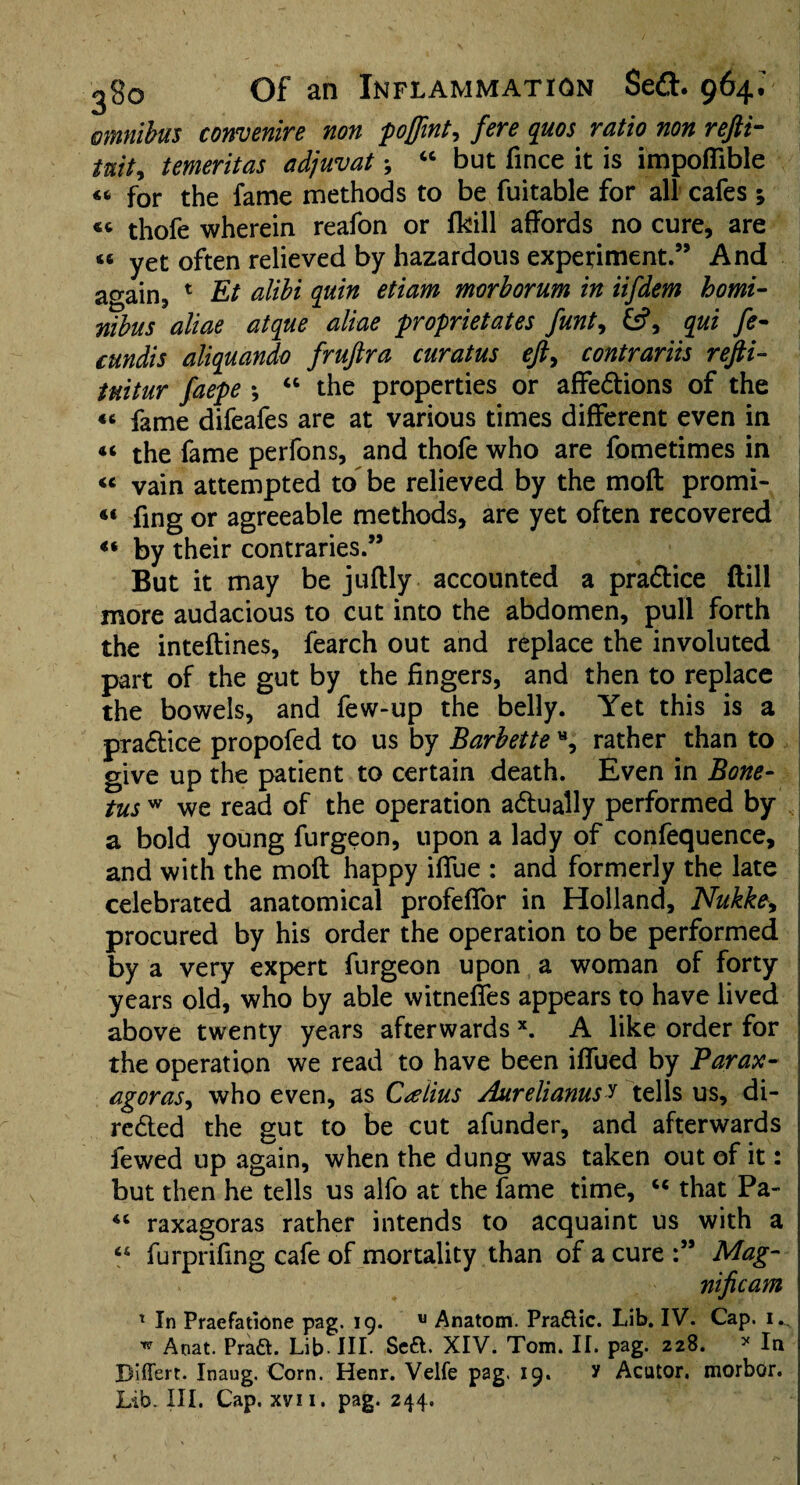 omnibus convenire non poffint^ fere quos ratio non refti- tait, temeritas adjuvat; “ but fince it is impoffible « for the fame methods to be fuitable for all cafes ; « thofe wherein reafon or fkill affords no cure, are « yet often relieved by hazardous experiment.” And acrain5 1 Et alibi quin etiam morborum in iifdem homi- mbits aliae atque aliae proprietates funt, &?, qui fe- cundis aliquando fruftra curatus eft, contrariis refti- tuitur faepe •, “ the properties or affe&ions of the «c fame difeafes are at various times different even in 44 the fame perfons, and thofe who are fometimes in « vain attempted to be relieved by the moft promi- « fing or agreeable methods, are yet often recovered 44 by their contraries.” But it may be juftly accounted a pra&ice dill more audacious to cut into the abdomen, pull forth the inteftines, fearch out and replace the involuted part of the gut by the fingers, and then to replace the bowels, and few-up the belly. Yet this is a practice propofed to us by Barbette H, rather than to give up the patient to certain death. Even in Bone- tus w we read of the operation actually performed by a bold young furgeon, upon a lady of confequence, and with the moft happy iffue : and formerly the late celebrated anatomical profeffor in Holland, Nukke, procured by his order the operation to be performed by a very expert furgeon upon a woman of forty years old, who by able witneffes appears to have lived above twenty years afterwards x. A like order for the operation we read to have been iffued by Parax- agoras, who even, as C^eiius Aurelianusi tells us, di- re&ed the gut to be cut afunder, and afterwards fewed up again, when the dung was taken out of it: but then he tells us alfo at the fame time, c< that Pa- raxagoras rather intends to acquaint us with a furprifing cafe of mortality than of a cure :” Mag- ». nificam x In Praefatione pag. 19. u Anatom. Pra&ic. Lib. IV. Cap. 1.. w Aoat. Pra&. Lib-III. Seft. XIV. Tom. II. pag. 228. * In Differt- Inaug. Corn. Henr. Velfe pag. 19. y Acutor. morbor. Lib. III. Cap. xvii. pag. 244.