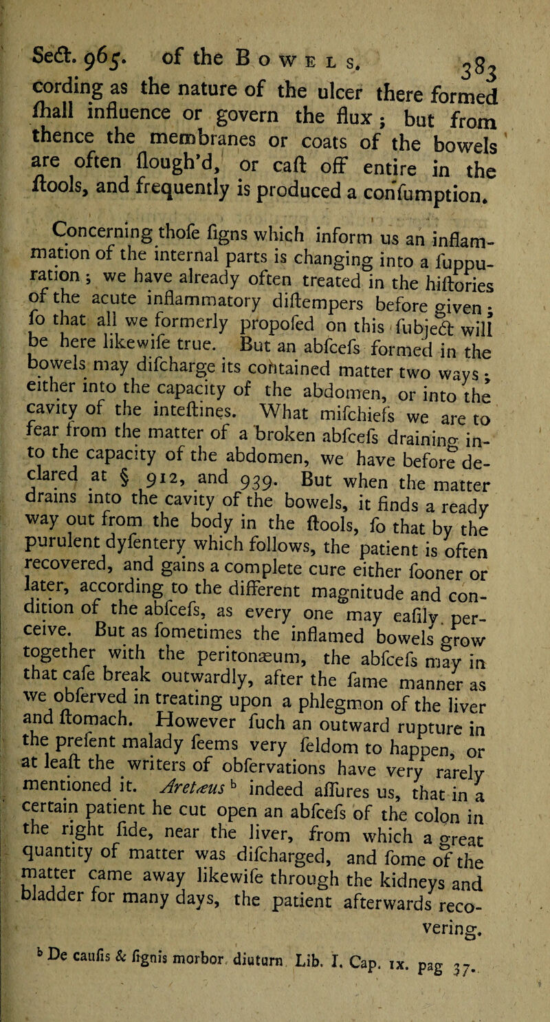 Se£h 965. of the B o w e l s. 2 83 cording as the nature of the ulcer there formed fhall influence or govern the flux ; but from thence the membranes or coats of the bowels are often flough’d, or cart off entire in the llools, and frequently is produced a confumption. Concerning thofe figns which inform us an inflam¬ mation of the internal parts is changing into a i'uppu- ration ; we have already often treated in the hiftories of the acute inflammatory diftempers before aiven • fothat all we formerly propofed on this-fubjedt will be here likewife true. But an abfcefs formed in the bowels may difcharge its cohtained matter two ways • either into the capacity of the abdomen, or into the cavity of the intelbnes. What mifchiefs we are to fear from the matter of a broken abfcefs draining in¬ to the capacity of the abdomen, we have before de¬ clared at § 912, and 939. But when the matter drains into the cavity of the bowels, it finds a ready way out from the body in the ftools, fo that by the purulent dyfentery which follows, the patient is often recovered, and gains a complete cure either fooner or later, according to the different magnitude and con¬ dition of the abfcefs, as every one may eafilv. per¬ ceive. But as fometimes the inflamed bowels grow together with the peritoneum, the abfcefs may in that cafe break outwardly, after the fame manner as we obferved in treating upon a phlegmon of the liver and ftomach. However fuch an outward rupture in the prefent malady feems very feldom to hapoen, or at leaft the writers of obfervations have very rarely mentioned it. Aretaus b indeed allures us, that in a certain patient he cut open an abfcefs of the colon in the right fide, near the liver, from which a meat quantity of matter was difcharged, and fome of the matter came away likewife through the kidneys and bladder for many days, the patient afterwards reco¬ vering.