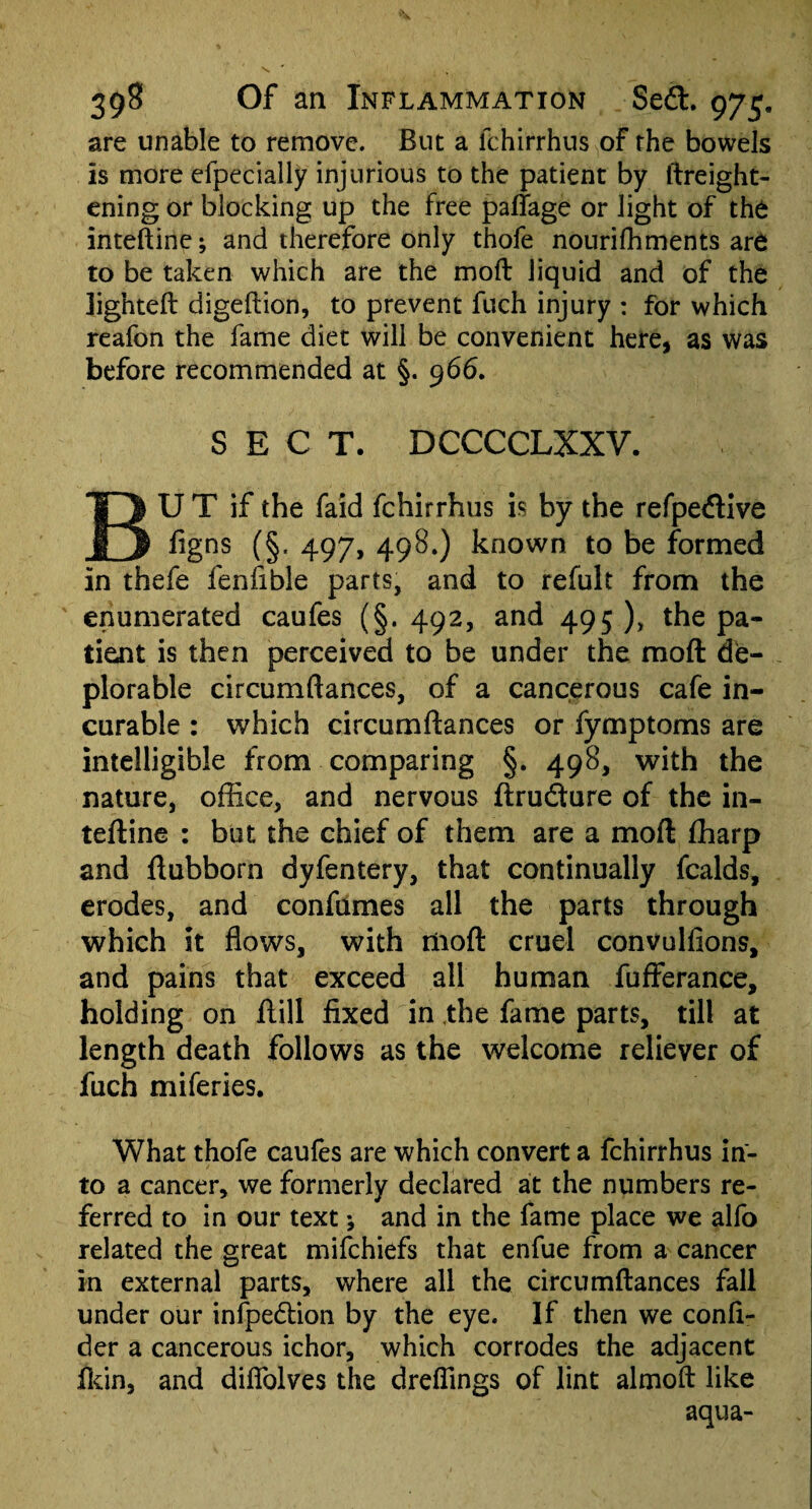 are unable to remove. But a fchirrhus of the bowels is more efpecially injurious to the patient by ftreight- ening or blocking up the free paffage or light of the inteftine; and therefore only thofe nourifhments are to be taken which are the mod liquid and of the lighted digedion, to prevent fuch injury : for which reafon the fame diet will be convenient here, as was before recommended at §. 966. SECT. DCCCCLXXV. BU T if the faid fchirrhus is by the refpedive figns (§. 497, 49S.) known to be formed in thefe fenfible parts, and to refult from the enumerated caufes (§. 492, and 495 ), the pa¬ tient is then perceived to be under the mod: de¬ plorable circumdances, of a cancerous cafe in¬ curable : which circumdances or fymptoms are intelligible from comparing §. 498, with the nature, office, and nervous drudture of the in- tedine : but the chief of them are a mod fharp and dubborn dyfentery, that continually fcalds, erodes, and confumes all the parts through which it flows, with mod cruel convulfions, and pains that exceed all human fufferance, holding on dill fixed in the fame parts, till at length death follows as the welcome reliever of fuch miferies. What thofe caufes are which convert a fchirrhus in¬ to a cancer, we formerly declared at the numbers re¬ ferred to in our text; and in the fame place we alfo related the great mifchiefs that enfue from a cancer in external parts, where all the circumdances fall under our infpedtion by the eye. If then we confi- der a cancerous ichor, which corrodes the adjacent fkin, and diflolves the drefiings of lint almofl like aqua-