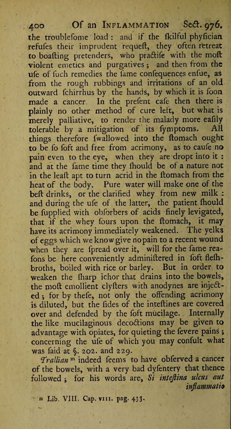 the troublefome load : and if the fkilful phyfician refufes their imprudent requeft, they often retreat to boafting pretenders, who praCtife with the mofb violent emetics and purgatives ; and then from the ufe of fuch remedies the fame confequences enfue, as from the rough rubbings and irritations of an old outward fchirrhus by the hands, by which it is foon made a cancer, In the prefent cafe then there is plainly no other method of cure left, but what is merely palliative, to render the malady more eafily tolerable by a mitigation of its fymptoms. All things therefore fwallowed into the ftomach ought to be fo foft and free from acrimony, as to caufe no pain even to the eye, when they are dropt into it : and at the fame time they fhould be of a nature not in the leaft apt to turn acrid in the ftomach from the heat of the body. Pure water will make one of the beft drinks, or the clarified whey from new milk : and during the ufe of the latter, the patient fhould be fupplied with obforbers of acids finely levigated, that if the whey fours upon the ftomach, it may have its acrimony immediately weakened. The yelks of eggs which we know give nopain to a recent wound when they are fpread over it, will for the fame rea- fons be here conveniently adminiftered in foft flefh- broths, boiled with rice or barley. But in order to weaken the (harp ichor that drains into the bowels, the moft emollient clyfters with anodynes are inject¬ ed •, for by thefe, not only the offending acrimony is diluted, but the fides of the inteftines are covered over and defended by the foft mucilage., Internally the like mucilaginous decoCtions may be given to advantage with opiates, for quieting the fevere pains ; concerning the ufe of which you may confult what was faid at §. 202. and 229. T'rallian m indeed feems to have obferved a cancer of the bowels, with a very bad dyfentery that thence followed j for his words are. Si inteftina ulcus aut inflammatio m Lib. VIII, Cap. vm. pag. 433.