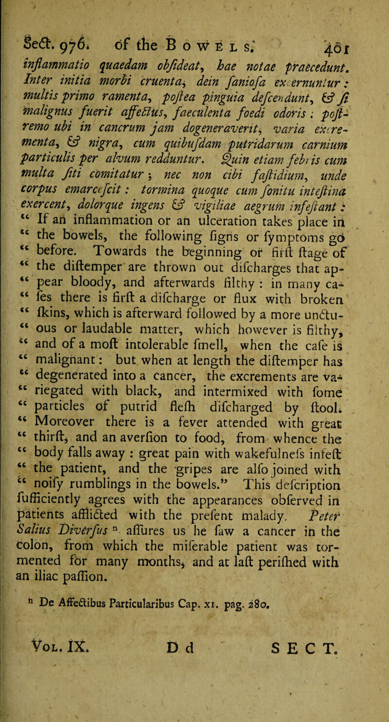 injiammatio quaedam obfideat, hae notae praecedunt. Inter initia morbi cruenta* dein faniofa excernuniur; multis primo ramenta, poftea pinguia defcendunt, & Ji malignus fuerit affelius, faeculenta foedi odoris ; poft- remo ubi in cancrum jam dogeneravent* varia excre¬ ment a9 & nigra, cum qutbufdam putridarum carnium particulis per ahum redduntur. Quin etiam febris cum mult a fiti comitatur ; nec non cibi faft i drum, unde corpus emarcefcit: tormina quoque cum fonitu inteftina ex ercent, dolor que ingens vigiliae aegrum inf eft ant : “ If an inflammation or an ulceration takes place irk 5c the bowels, the following figns or fymptoms go <c before. Towards the beginning or firfl ftage of “ the diftemper are thrown out difcharges that ap- 46 pear bloody, and afterwards filthy : in many ca- “ fes there is firfl: a difcharge or flux with broken fkins, which is afterward followed by a more undtu- ous or laudable matter, which however is filthy, and of a moft intolerable fmell, when the cafe is malignant: but when at length the diftemper has degenerated into a cancer, the excrements are va¬ riegated with black, and intermixed with feme particles of putrid flefh difcharged by ftooh 46 Moreover there is a fever attended with great 44 thirft* and an averfion to food, from whence the body falls away : great pain with wakefulnefs infeft the patient, and the gripes are alfo joined with noify rumblings in the bowels.” This defcription fufficiently agrees with the appearances obferved in patients afflidted with the prefent malady. Peter Salius Diverfus n- allures us he faw a cancer in the Colon, from which the miferable patient was tor¬ mented for many months* and at laft perifhed with an iliac paffion. h De AfFe&ibus Particularibus Cap. xi. pag. 280. «c <c cc €C CC <c «c cc D d Vol. IX. SECT.