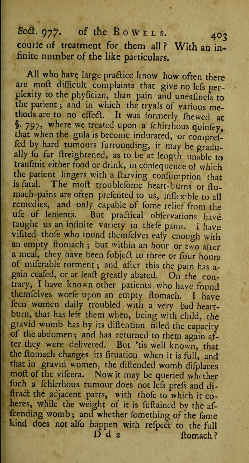 courle of treatment for them all ? With ail in-^ finite number of the like particulars. All who have large practice know how often there are moft difficult complaints that give no lefs per¬ plexity to the phyfician, than pain and uneafinefs to the patient; and in which the tryals of various me¬ thods are to no effedi It was formerly ffiewed at §. 797, where we treated upon a fchirrhous quinfey, that when the gula is become indurated, or compref- fed by hard tumours furrounding, it may be gradu¬ ally fo far ftreightened, as to be at length unable to tranfmit either food or drink, in confequence of which the patient lingers with a ftarving confumption that is fatal. The moft troublefome heart-burns or fto- mach-pains are often prefented to us, inflexible to all remedies, and only capable of fome relief from the ufe of lenients. But pra&ical obfcrvations have, taught us an infinite Variety in thefe pains, I have vifited thofe who found themfelves eafy enough with an empty ftornach ; but within an hour or two after a meal, they have been fubjed to three or four hours of miferable torment; and after this the pain has a- gain ceafed, or at leaft greatly abated. On the con¬ trary, I have known other patients who have found themfelves worfe upon an empty ftornach. I have feen women daily troubled with a very bad heart¬ burn, that has left them when, being with child, the gravid womb has by its diftention filled the capacity of the abdomen; and has returned to them again af¬ ter they were delivered. But ’tis well known, that the ftornach changes its fituation when it is full, and that in gravid women, the diftended womb difplaces moft of the vifeera, Now it may be queried whether fuch a fchirrhous tumour does not lefs prefs and di- ftrad the adjacent parts, with thofe to which it co¬ heres, while the weight of it is fuftained by the af- feending womb-, and whether fomething of the fame kind does not alfo happen with refpedt to the full D d 2 ftornach ?