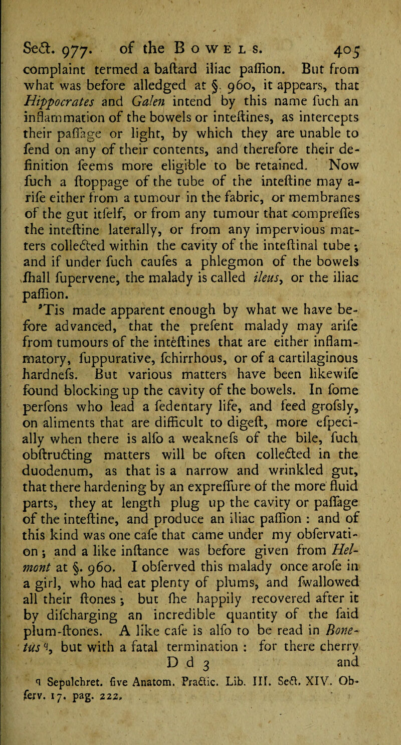 complaint termed a baftard iliac paflion. But from what was before alledgcd at §. 960, it appears, that Hippocrates and Galen intend by this name fuch an inflammation of the bowels or inteftines, as intercepts their paflage or light, by which they are unable to fend on any of their contents, and therefore their de¬ finition feems more eligible to be retained. Now fuch a ftoppage of the tube of the inteftine may a- rife either from a tumour in the fabric, or membranes of the gut itfelf, or from any tumour that compreffes the inteftine laterally, or from any impervious mat¬ ters colleded within the cavity of the inteftinal tube ; and if under fuch caufes a phlegmon of the bowels .fhall fupervene, the malady is called ileus, or the iliac paflion. *Tis made apparent enough by what we have be¬ fore advanced, that the prefent malady may arife from tumours of the inteftines that are either inflam¬ matory, fuppurative, fchirrhous, or of a cartilaginous hardnefs. But various matters have been likewife found blocking up the cavity of the bowels. In fome perfons who lead a fedentary life, and leed grofsly, on aliments that are difficult to digeft, more efpeci- ally when there is alfo a weaknefs of the bile, fuch obftrucfting matters will be often collected in the duodenum, as that is a narrow and wrinkled gut, that there hardening by an expreflfure of the more fluid parts, they at length plug up the cavity or paflage of the inteftine, and produce an iliac paflion : and of this kind was one cafe that came under my obfervati- on; and a like inftance was before given from Hel- mont at §. 960. I obferved this malady once arofe in a girl, who had eat plenty of plums, and fwallowed all their ftones ; but flie happily recovered after it by difcharging an incredible quantity of the faid plum-ftones. A like cafe is alfo to be read in Bone- tus but with a fatal termination : for there cherry D d 3 and n Sepulchret. five Anatom. Pra&ic. Lib. Ilf. Seft. XIV. Ob- (exv. 17. pag. 222.