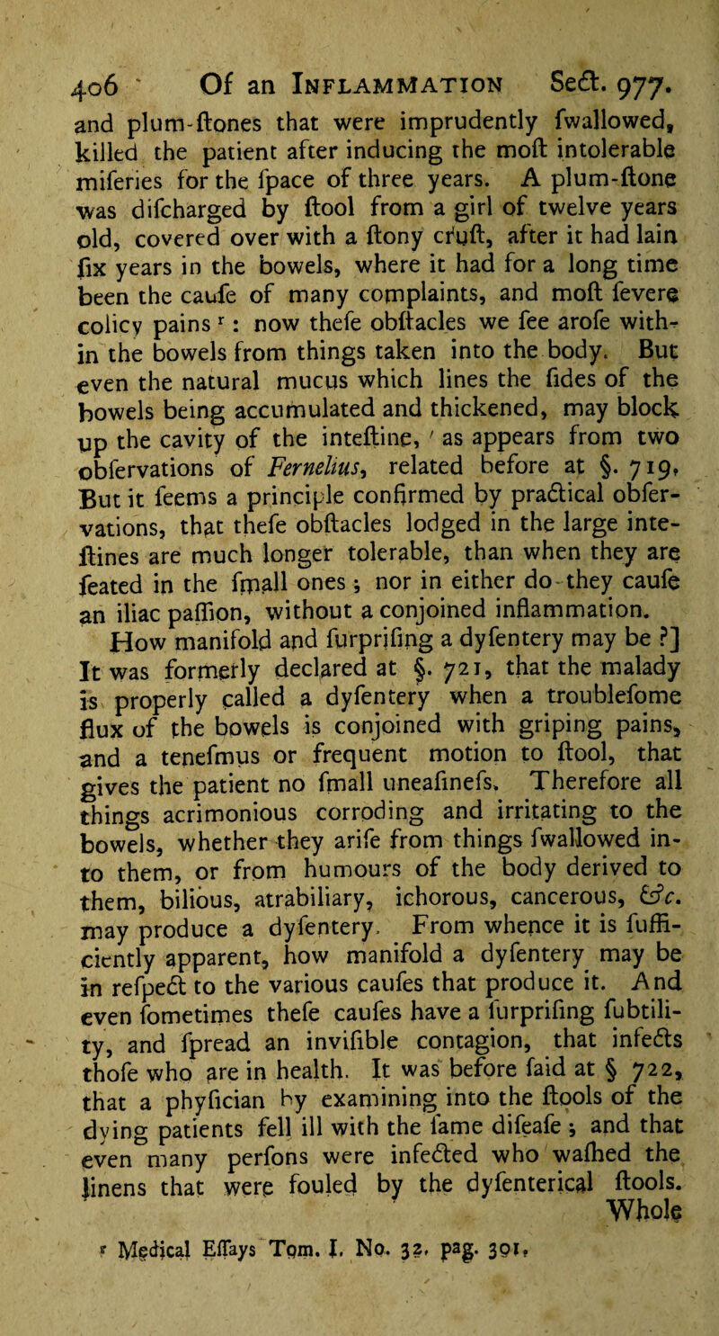 and plum-ftones that were imprudently fwallowed, killed the patient after inducing the moft intolerable miferies for the fpace of three years. A plum-ftone was difcharged by ftool from a girl of twelve years old, covered over with a {tony cfgft, after it had lain fix years in the bowels, where it had for a long time been the caufe of many complaints, and moft fevere colicy pains r: now thefe obftacles we fee arofe witfw in the bowels from things taken into the body. But even the natural mucus which lines the fides of the bowels being accumulated and thickened, may block gp the cavity of the inteftine, ' as appears from two obfervations of Fernelitis, related before at §. 719, But it feems a principle confirmed by pra&ical obfer¬ vations, that thefe obftacles lodged in the large inte- ftines are much longer tolerable, than when they are feated in the fmall ones; nor in either do they caufe an iliac pafiion, without a conjoined inflammation. How manifold and furprifing a dyfentery may be ?] It was formerly declared at §. 721, that the malady is properly called a dyfentery when a troublefome flux of the bowels is conjoined with griping pains, and a tenefmus or frequent motion to ftool, that gives the patient no finall uneafinefs. Therefore all things acrimonious corroding and irritating to the bowels, whether they arife from things fwallowed in¬ to them, or from humours of the body derived to them, bilious, atrabiliary, ichorous, cancerous, &V. may produce a dyfentery. From whence it is fuffi- cicntly apparent, how manifold a dyfentery may be in refpedt to the various caufes that produce it. And even fometimes thefe caufes have a furprifing fubtili- ty, and fpread an inviftble contagion, that infe&s thofe who are in health. It was before faid at § 722, that a phyflcian by examining into the ftools of the dying patients fell ill with the lame difeafe ; and that even many perfons were infedted who walked the linens that were fouled by the dyfenterical ftools. Whole >•* Mgdical Eflfays Tpm. I. No. 32, pag. 301,