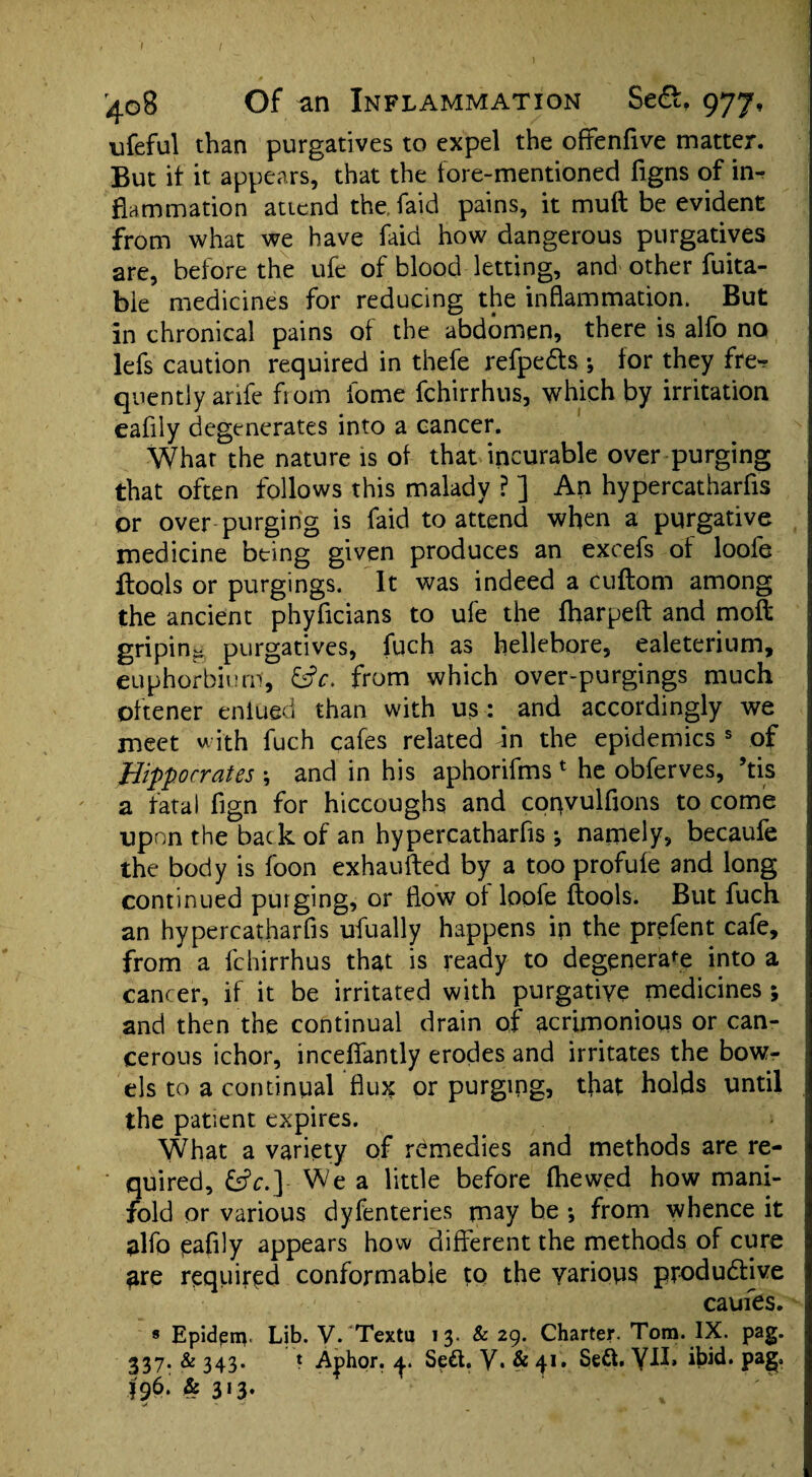 I I 408 Of an Inflammation Se<3, 977, ufeful than purgatives to expel the offenfive matter. But it it appears, that the fore-mentioned figns of in¬ flammation attend the faid pains, it muft be evident from what we have faid how dangerous purgatives are, before the ufe of blood letting, and other fuita- bie medicines for reducing the inflammation. But in chronical pains of the abdomen, there is alfo no lefs caution required in thefe refpedts ; tor they fre*? quently anfe from fome fchirrhus, which by irritation eafily degenerates into a cancer. What the nature is of that incurable over purging that often follows this malady ? ] An hypercatharfis or over purging is faid to attend when a purgative medicine being given produces an excefs of loofe flools or purgings. It was indeed a cuftom among the ancient phyficians to ufe the (harped and moft griping purgatives, fuch as hellebore, ealeterium, euphorbium, &c. from which over-purgings much oftener enlued than with us : and accordingly we meet with fuch cafes related in the epidemics s of Hippocrates \ and in his aphorifms 1 he obferves, ’tis a fatal fign for hiccoughs and copvulfions to come upon the back of an hypercatharfis ^ namely, becaufe the body is foon exhausted by a too profule and long continued purging, or flow ol loofe (tools. But fuch an hypercatharfis ufually happens ip the prefent cafe, from a fchirrhus that is ready to degenerate into a cancer, if it be irritated with purgative medicines; and then the continual drain of acrimonious or can¬ cerous ichor, incefiantly erodes and irritates the bow¬ els to a continual flux or purging, that holds until the patient expires. What a variety of remedies and methods are re¬ quired, &c.] We a little before (hewed how mani¬ fold or various dyfenteries may he *, from whence it alfo eafily appears how different the methods of cure are required conformable to the various productive caufes. 8 Epidenv Lib. V. Textu 13. & 29. Charter. Tom. IX. pag. 337. & 343. t Aj)hor. Se&. y. & 41. Se&. Y-lk iWd. pag. 496. & 313. > - —*