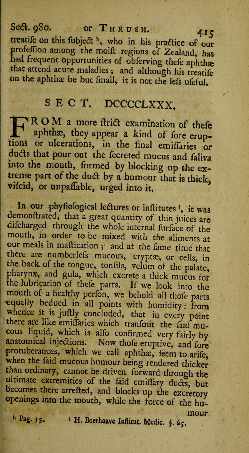 treatife on this fubject h, who in his pradice of our profeffion among the moift regions of Zealand, has had frequent opportunities of obferving thefe aphtha that attend acute maladies ; and although his treatife on the aphthae be but fmall, it is not the lefs ufeful. SECT. DCCCCLXXX. FROM a more ftrid examination of thefe aphthae, they appear a hind of lore erup¬ tions or ulcerations, in the final emiflaries or duds that pour out the fecreted mucus and faliva into the mouth, formed by blocking up the ex¬ treme part of the dud by a humour that is thick viicid, or unpaflable, urged into it. * In our phyfiological leftures Or inftitutes', it was demonftrated, that a great quantity of thin juices are difcharged through the whole internal furface of the mouth, in order to be mixed with the aliments at our meals in maftication ; and at the fame time that there are numberlefs mucous, crypts, or cells, in the back of the tongue, tonfils, velum of the palate, pharynx, and gula, which excrete a thick mucus for the lubrication of thefe parts. If we look into the mouth of a healthy perfon, we behold all thofe parts equally bedued in all points with humidity: from I whence it is juftly concluded, that in every point there are like emiflaries which tranfmit the faid mu¬ cous liquid, which is alfo confirmed very fairly by anatomical injedions. Now thofe eruptive, and fore protuberances, which we call aphtha:, feem to arile, when the faid mucous humour being rendered thicker than ordinary, cannot be driven forward through the ultimate extremities of the faid emiffary duds, but becomes there arrefted, and blocks up the excretory openings into the mouth, while the force of the hu- mour <■ Pag. 13. i h. Boerhaave Inftitut. Medic. }. 63.