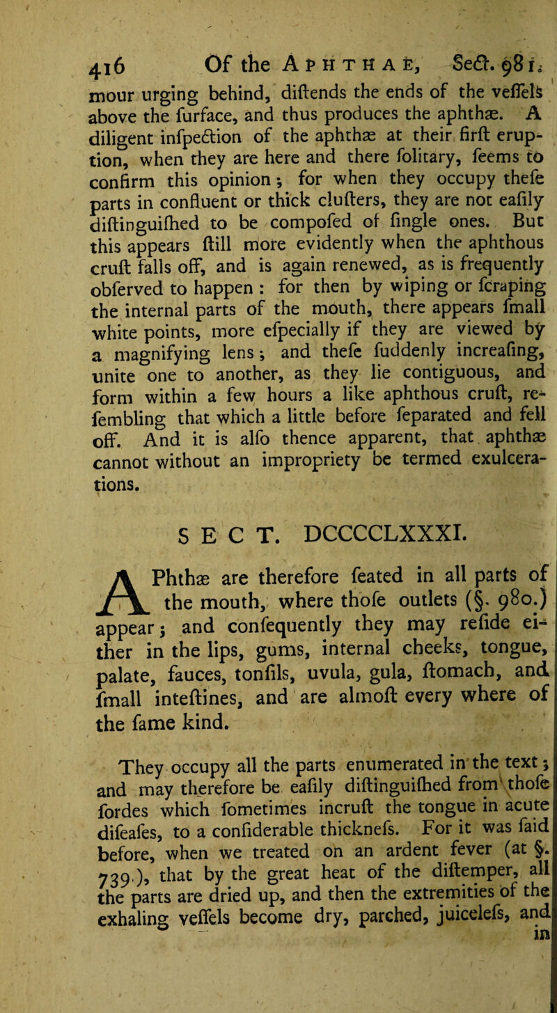 mour urging behind, diftends the ends of the veflels above the furface, and thus produces the aphthae A diligent infpe&ion of the aphthae at their firft erup¬ tion, when they are here and there folitary, feems to confirm this opinion ; for when they occupy thefe parts in confluent or thick clutters, they are not eafily diftinguiflied to be compofed of Angle ones. But this appears (till more evidently when the aphthous cruft falls off, and is again renewed, as is frequently obferved to happen : for then by wiping or fcraping the internal parts of the mouth, there appears fmall white points, more efpecially if they are viewed by a magnifying lens; and thefe fuddenly increafing, unite one to another, as they lie contiguous, and form within a few hours a like aphthous cruft, re- fembling that which a little before feparated and fell off. And it is alfo thence apparent, that aphthae cannot without an impropriety be termed exulcera¬ tions. SECT. DCCCCLXXXI. APhthas are therefore feated in all parts of the mouth, where thofe outlets (§. 980.) appear; and confequently they may refide ei¬ ther in the lips, gums, internal cheeks, tongue, palate, fauces, tonfils, uvula, gula, ftomacb, and fmall inteftines, and' are almoft every where of the fame kind. They occupy all the parts enumerated in the text; and may therefore be eafily diftinguiflied from thofe fordes which fometimes incruft the tongue in acute difeafes, to a confiderable thicknefs. For it was faid before, when we treated on an ardent fever (at §. 739 ), that by the great heat of the diftemper, all the parts are dried up, and then the extremities of the exhaling vefiels become dry, parched, juicelefs, and