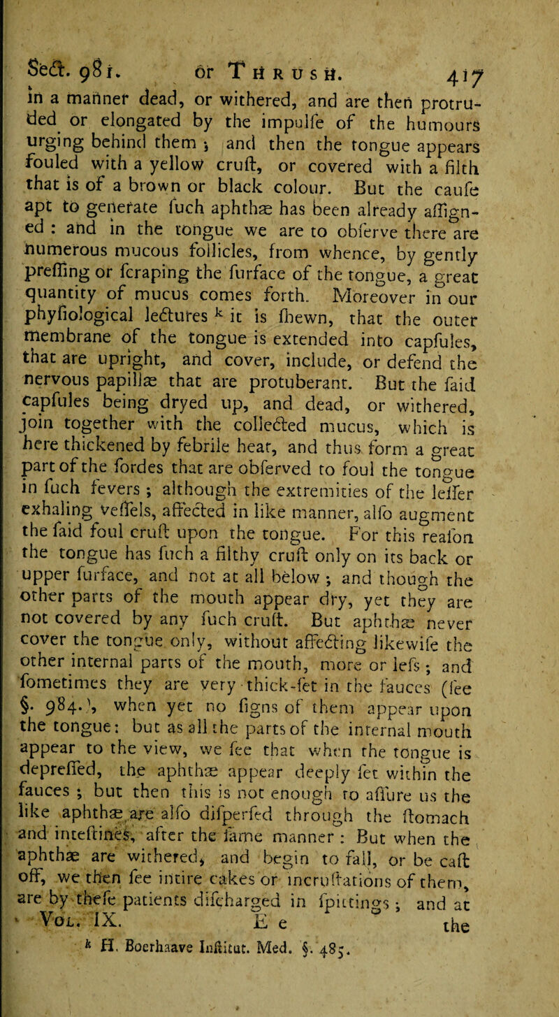 in a manner dead, or withered, and are then protru- ded^ or elongated by the impulfe of the humours urging behind them j and then the tongue appears fouled with a yellow cruft, or covered with a filth that is of a brown or black colour. But the caufe apt to generate fuch aphthae has been already align¬ ed : and in the tongue we are to obierve there are numerous mucous follicles, from whence, by gently preffing or fcraping the furface of the tongue, a great quantity of mucus comes forth. Moreover in'our phyfiological ledures k it is fbewn, that the outer membrane of the tongue is extended into capfules, that are upright, and cover, include, or defend the nervous papillae that are protuberant. But the faid capfules being dryed up, and dead, or withered, join together with the colle&ed mucus, which is here thickened by febrile hear, and thus form a great part of the fordes that are obferved to foul the ton gue in fuch fevers ; although the extremities of the Idler exhaling veffels, affected in like manner, alfo augment the faid foul cruft upon the tongue. For this realbrt the tongue has fuch a filthy cruft only on its back or upper furface, and not at all below ; and though the other parts of the mouth appear dry, yet they are not covered by any fuch cruft. But aphrhte never cover the tongue only, without afFeding likewife the other internal parts of the mouth, more or iefs; and fomedmes they are very -thick-fet in the fauces (fee §. 984. \ when yet no figns of them appear upon the tongue: but as all the parts of the internal mouth appear to the view, we fee that when rhe tongue is deprefied, the aphthae appear deeply let within the fauces ; but then this is not enough ro afiiire us the like aphthae are alfo difperfed through the ftomach and irueftineS, after the fame manner : But when the aphthae are withered* and begin to fall, or be caft off, we then fee intire cakes or incruftadons of them, are by thefe patients difcharged in fpitdngs: and ac ' Vdt. IX. Ee ° the k H. Boerhaave InfUtut. Med. §. 485.