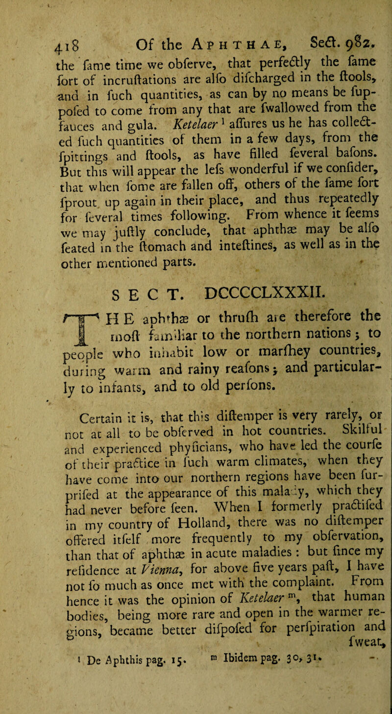 the fame time we obferve, that perfectly the fame fort of incruftations are alfo difcharged in the (tools* and in fuch quantities, as can by no means be lup- pofed to come from any that are fwallowed from the fauces and gula. Ketelaer 1 affures us he has collect¬ ed fuch quantities of them in a few days, from the fpitnngs and (tools, as have filled feveral batons. But this will appear the lefs wonderful if we confider, that when tome are fallen off, others of the lame (oit lprout up again in their place, and thus repeatedly for feveral times following. From whence it feems we may juffly conclude, that aphthae may be alfo feated in the (tomach and inteftines, as well as in the other mentioned parts. SECT. DCCCCLXXX1I. r-r^ H E aph'hse or thrufih are therefore the mod familiar to the northern nations$ to people who inhabit low or inarfhey countries* during warm and rainy reafonsj and particular¬ ly to infants, and to old perfons. Certain it is, that this diftemper is very rarely, or not at all to be obferved in hot countries. Skilful and experienced phyficians, who have led the courfe of their practice in luch warm climates, when they have come into our northern regions have been fur- prifed at the appearance of this malacy, which they had never before feen. When I formerly praCtifed in my country of Holland, there was no diftemper offered itfelf more frequently to my obfervation, than that of aphthae in acute maladies : but fince my refidence at Vienna, for above five years pad, I have not fo much as once met with the complaint. From hence it was the opinion of Ketelaer m, that human bodies, being more rare and open in the warmer re- o-ions, became better difpofed for perfpiration and D fwear.* 1 De Aphthis pag. 1X5 Ibidem pag. 3°> 31*