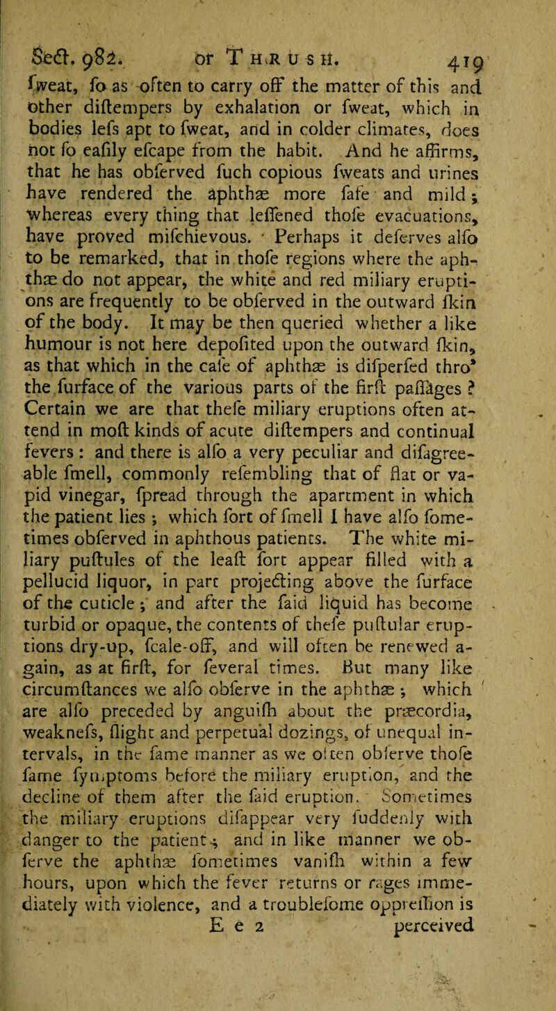 Sweat, fo as often to carry off the matter of this and Other diftempers by exhalation or fweat, which in bodies lefs apt to fweat, and in colder climates, does not fo eafily efcape from the habit. And he affirms, that he has obferved fuch copious fweats and urines have rendered the aphthae more fafe and mild; whereas every thing that lelTened thofe evacuations, have proved mifchievous. * Perhaps it defer yes alfo to be remarked, that in thofe regions where the aph¬ thae do not appear, the white and red miliary erupti¬ ons are frequently to be obferved in the outward fkin of the body. It may be then queried whether a like humour is not here depofited upon the outward fkin, as that which in the cale of aphthae is difperfed thro* the furface of the Various parts of the firfb paffages ? Certain we are that thefe miliary eruptions often at¬ tend in mod kinds of acute diftempers and continual fevers : and there is alfo a very peculiar and difagree- able fmell, commonly refembling that of flat or va¬ pid vinegar, fpread through the apartment in which the patient lies; which fort of fmell I have alfo fome- times obferved in aphthous patients. The white mi¬ liary puftules of the leaft fort appear filled with a pellucid liquor, in part projecting above the furface of the cuticle; and after the Paid liquid has become turbid or opaque, the contents of thefe puftular erup¬ tions dry-up, fcaie-off, and will often be renewed a- gain, as at firft, for feveral times. But many like circumftances we alfo obferve in the aphthae ; which are alfo preceded by anguifh about the prmcordia, weaknefs, flight and perpetual dozings, of unequal in¬ tervals, in the fame manner as we often oblerve thofe fame fymptoms before the miliary eruption, and the decline of them after the faid emotion. Sometimes c. the miliary eruptions difappear very fuddenly with danger to the patient^ and in like manner we ob¬ ferve the aphthae fometimes vanifli within a few hours, upon which the fever returns or rages imme¬ diately with violence, and a troublefome oppreffion is E e 2 perceived