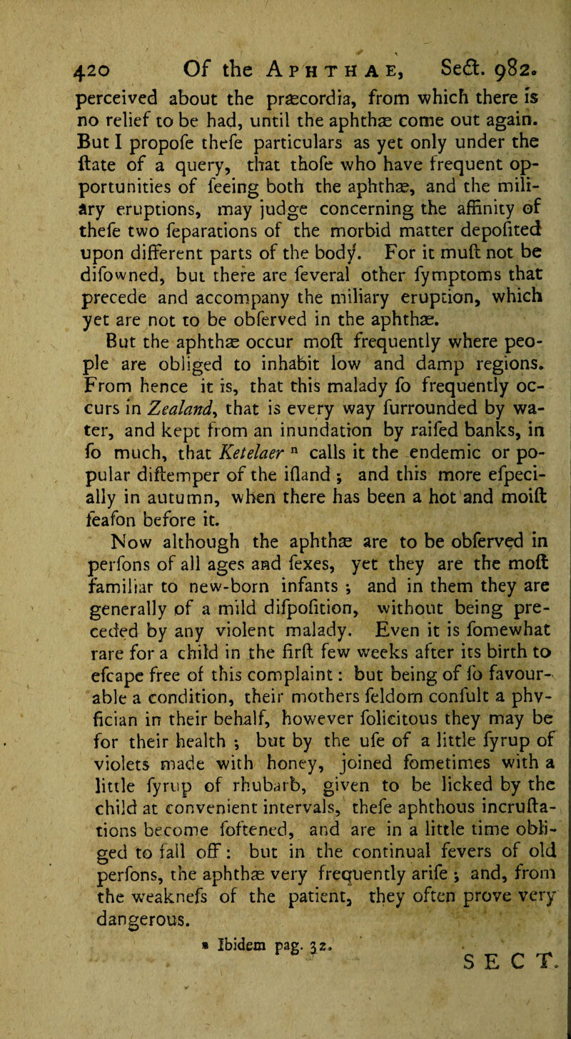 perceived about the praecordia, from which there is no relief to be had, until the aphthae come out again. But I propofe thefe particulars as yet only under the Hate of a query, that thofe who have frequent op¬ portunities of feeing both the aphthae, and the mili¬ ary eruptions, may judge concerning the affinity of thefe two feparations of the morbid matter deposited upon different parts of the body. For it muff not be difowned, but there are feveral other fymptoms that precede and accompany the miliary eruption, which yet are not to be obferved in the aphthae. But the aphthae occur moft frequently where peo¬ ple are obliged to inhabit low and damp regions. From hence it is, that this malady fo frequently oc¬ curs in Zealand, that is every way furrounded by wa¬ ter, and kept from an inundation by raifed banks, in fo much, that Ketelaer n calls it the endemic or po¬ pular diflemper of the ifland *, and this more efpeci- ally in autumn, when there has been a hot and moift feafon before it. Now although the aphthae are to be obferved in perfons of all ages and fexes, yet they are the moft familiar to new-born infants *, and in them they are generally of a mild difpofition, without being pre¬ ceded by any violent malady. Even it is fomewhat rare for a child in the firft few weeks after its birth to efcape free of this complaint: but being of fo favour¬ able a condition, their mothers feldom confult a phv- fician in their behalf, however folicitous they may be for their health •, but by the ufe of a little fyrup of violets made with honey, joined fometimes with a little fyrup of rhubarb, given to be licked by the child at convenient intervals, thefe aphthous incrufta- tions become fattened, and are in a little time obli¬ ged to fall off: but in the continual fevers of old perfons, the aphthae very frequently arife ; and, from the weaknefs of the patient, they often prove very dangerous. » Ibidem pag. 3,2. SECT,