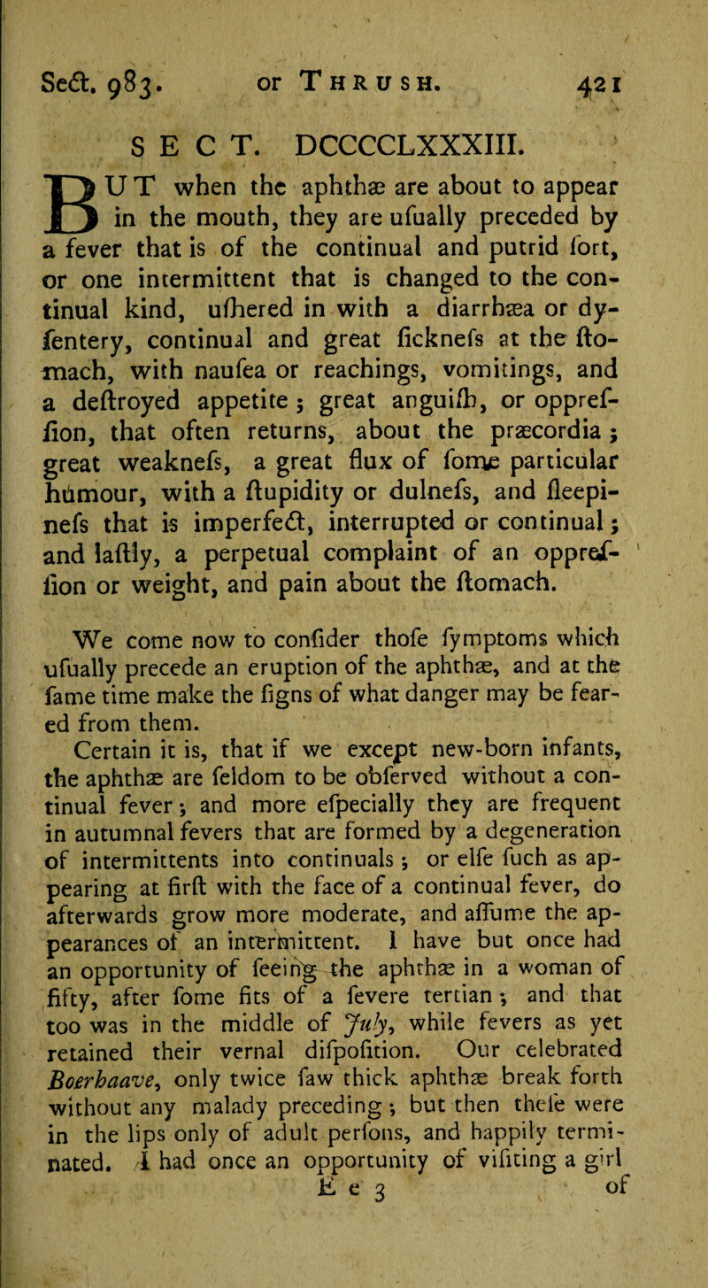 or Thrush. SECT. DCCCCLXXXIII. BU T when the aphthae are about to appear in the mouth, they are ufually preceded by a fever that is of the continual and putrid fort, or one intermittent that is changed to the con¬ tinual kind, ufhered in with a diarrhea or dy- fentery, continual and great ficknefs at the fto- mach, with naufea or Teachings, vomitings, and a deftroyed appetite 5 great angui/b, or oppref- iion, that often returns, about the prascordia ; great weaknefs, a great flux of fome particular htimour, with a ftupidity or dulnefs, and fleepi- nefs that is imperfed:, interrupted or continual; and laftly, a perpetual complaint of an oppref- 1 lion or weight, and pain about the flomach. We come now to confider thofe fymptoms which ufually precede an eruption of the aphthae, and at the fame time make the figns of what danger may be fear¬ ed from them. Certain it is, that if we except new-born infants, the aphthae are feldom to be obferved without a con¬ tinual fever *, and more efpecially they are frequent in autumnal fevers that are formed by a degeneration of intermittents into continuals *, or elfe fuch as ap¬ pearing at firft with the face of a continual fever, do afterwards grow more moderate, and aflume the ap¬ pearances of an intermittent. 1 have but once had an opportunity of feeihg the aphthae in a woman of fifty, after fome fits of a fevere tertian ; and that too was in the middle of July, while fevers as yet retained their vernal difpofition. Our celebrated Boerhaave, only twice faw thick aphthae break forth without any malady preceding •, but then thefe were in the lips only of adult perfons, and happily termi¬ nated. 1 had once an opportunity of vifiting a girl E e 3 of