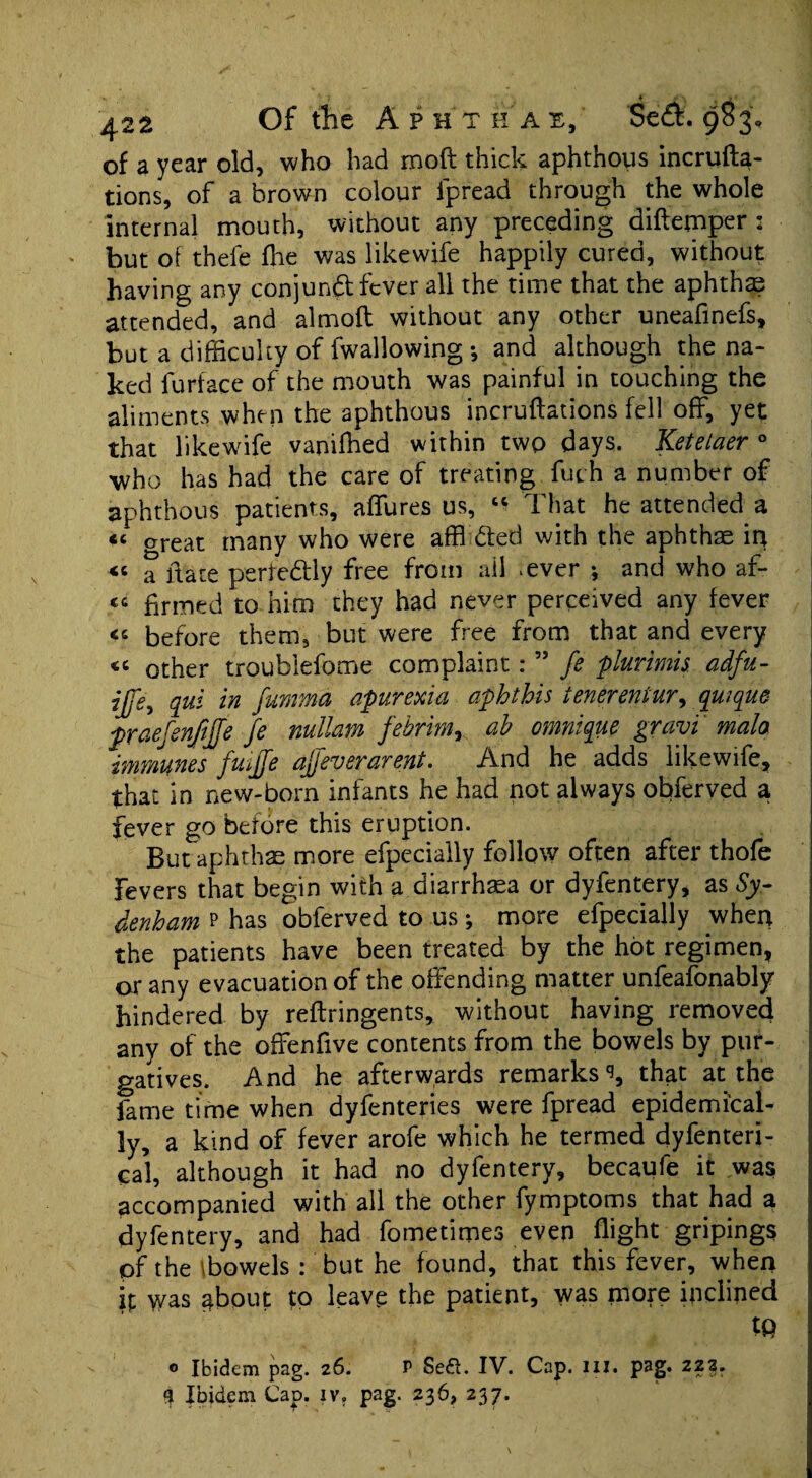 of a year old, who had mod thick aphthous incrufta- tions, of a brown colour lpread through the whole internal mouth, without any preceding diftemper : but of thele fhe was likewife happily cured, without having any conjunct fever all the time that the aphtha? attended, and almoft without any other uneafinefs, but a difficulty of fwallowing ; and although the na¬ ked furface of the mouth was painful in touching the aliments when the aphthous incruflations fell off, yet that likewife vaniffied within twp days. Ketelaer ° who has had the care of treating fuch a number of aphthous patients, affures us, That he attended a « oreat many who were affi ded with the aphthae in « a itate perfe&ly free from ail *ever •, and who af- « firmed to him they had never perceived any fever “ before them, but were free from that and every «« other troublefome complaint: ” fe plurimis. adfu- ijfe^ qui in fumma apurexia aphthis tenerentur, qmque praefenfijje fe nullam febrim, ab omnique gravi mala immunes fuiffe affeverarent. And he adds likewife, that in new-born infants he had not always obferved a fever go before this eruption. But aphthae more efpecially follow often after thofe Fevers that begin with a diarrhaea or dyfentery, as Sy¬ denham p has obferved to us; more efpecially when the patients have been treated by the hot regimen, or any evacuation of the offending matter unfeafonably hindered by reftringents, without having removed anv of the offenfive contents from the bowels by pur¬ gatives. And he afterwards remarks % that at the fame time when dyfenteries were fpread epidemical¬ ly, a kind of fever arofe which he termed dyfenteri- cal, although it had no dyfentery, becaufe it was accompanied with all the other fymptoms that had a dyfentery, and had fometimes even flight gripings of the \bowels : but he found, that this fever, when ! ip was about to leave the patient, was more inclined tp ® Ibidem pag. 26. P Se£l. IV. Cap. ill. pag. 22?. 9 Ibidem Cap. iv. pag. 236, 237.