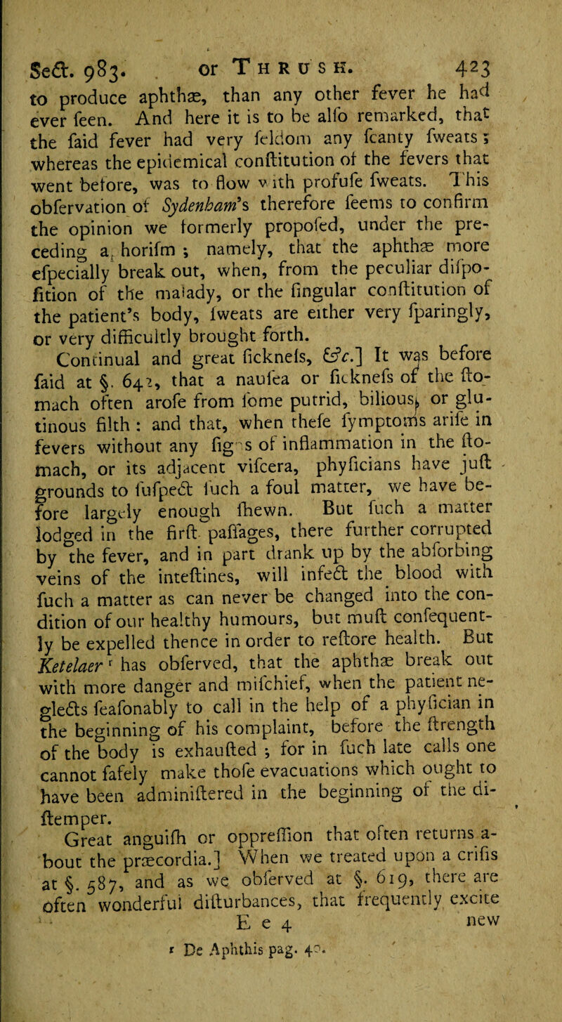 to produce aphthae, than any other fever he had ever leen. And here it is to be alio remarked, tha- the faid fever had very ieldom any fcanty fweats; whereas the epidemical conftitution ot the fevers that went before, was to flow with profufe fweats. T. his obfervation of Sydenham's therefore feems to confirm the opinion we formerly propofed, under the pre¬ ceding a. horifm •, namely, that the aphthae more efpecially break out, when, from the peculiar difpo- fition of the malady, or the Angular conftitution of the patient’s body, fweats are either very fparingly, or very difficultly brought forth. Continual and great ficknels, It was before faid at §. 642, that a naufea or ficknefs of the fto- mach often arofe from fome putrid, biliousj, or glu¬ tinous filth : and that, when thefe fymptoms arife in fevers without any fig s of inflammation in the fto- mach, or its adjacent vifcera, phyflcians have juft - grounds to fufpefib fuch a foul matter, we have be¬ fore largely enough fhewn. But fuch a matter lodged in the firft. pafiages, there further corrupted by the fever, and in part drank up by the abforbing veins of the inteftines, will infeCt the. blood with fuch a matter as can never be changed into the con¬ dition of our healthy humours, but muff confequent- ]y be expelled thence in order to reftore health. But Ketelaer r has obferved, that the aphthae break out with more danger and mifchief, when the patient ne¬ glects feafonably to call in the help ot a phyfician in the beginning of his complaint, before the ftrength of the body is exhaufted ; for in fuch late calls one cannot fafely make thofe evacuations which ought to have been adminiftered in the beginning of the di- ftemper. Great anguifh or oppreftion that often returns a- bout the pnecordia.] When we treated upon a crifls at §. 587, and as we obferved at §. 619, there are often wonderful difturbances, that frequently excite J - E e 4 new ? De Aphthis pag. 4?.