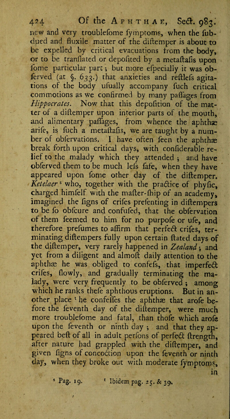 new and very troublefome fymptoms, when the fub- dued and fluxile matter of the diftemper is about to be expelled by critical evacuations from the body, or to be tranfiated or depofited by a metaftafis upon fome particular part; but more efpecially it was ob- ferved (at §. 633.) that anxieties and reftlefs agita¬ tions of the body ufually accompany fuch critical commotions as we confirmed by many paffages from Hippocrates. Now that this depofition of the mat¬ ter of a diftemper upon interior parts of the mouth, and alimentary paffages, from whence the aphthae arife, is, fuch a metaftafis, we are taught by a num¬ ber of obfervations, 1 have often feen the aphthae break forth upon critical days, with confiderable re¬ lief to the malady which they attended $ and have obferved them to be much lefs fafe, when they have appeared upon fome other day of the diftemper. Ketelaers who, together with the practice of phyfic, charged himfelf with the mafter-fhip of an academy, imagined the figns of crifes prefenting in diftempers to be fo obfcure and confufed, that the obfervation of them feemed to him for no purpofe or ufe, and therefore prefumes to affirm that perfect crifes, ter¬ minating diftempers fully upon certain ftated days of the diftemper, very rarely happened in Zealand \ and yet from a diligent and almoft daily attention to the aphthae he was obliged to confefs, that imperfebt crifes, (lowly, and gradually terminating the ma¬ lady, were very frequently to be obferved ; among which he ranks thefe aphthous eruptions. But in an¬ other place 1 he confeffes the aphthae that arofe be¬ fore the feventh day of the diftemper, were much more troublefome and fatal, than thofe which arofe upon the feventh or ninth day ; and that they ap¬ peared beft of all in adult perfons of perfebt ftrengrh, after nature had grappled with the diftemper, and given figns of concobtion upon the feventh or ninth day, when they broke out with moderate fymptoms, in s *9* * Ibidem pag. 25. & 39.