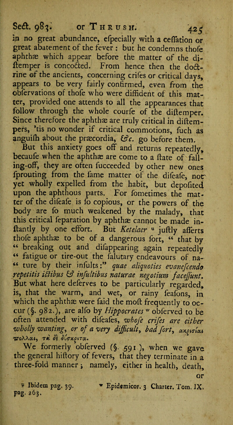 in no great abundance, efpecially with a ceffation or great abatement of the fever : but he condemns thofe aphthse which appear before the matter of the di- ftemper is conco&ed. From hence then the do&- rine of the ancients, concerning crifes or critical days, appears to be very fairly confirmed, even from the Obfervations of thofe who were diffident of this mat¬ ter, provided one attends to all the appearances that follow through the whole courfe of the diftemper. Since therefore the aphthae are truly critical in didem- pers, *tis no wonder if critical commotions, fuch as anguiffi about the praecordia, go before them. But this anxiety goes off and returns repeatedly, becaufe when the aphthae are come to a date offall¬ ing-off, they are often fucceeded by other new ones fprouting from the fame matter of the difeafe, nor yet wholly expelled from the habit, but depofited upon the aphthous parts. For fometimes the mat¬ ter of the difeafe is fo copious, or the powers of the body are fo much weakened by the malady, that this critical feparation by aphthae cannot be made in- ftantly by one effort. But Ketelaer u judly afferts thofe aphthae to be of a dangerous fort, “ that by “ breaking out and difappearing again repeatedly “ fatigue or tire-out the falutary endeavours of na- fC ture by their infults;” quae aliquoties evanefcendo repetitis ittibus & infultibus naturae negotium faceffunt. But what here deferves to be particularly regarded, is, that the warm, and wet, or rainy feafons, in which the aphthae were faid the mod frequently to oc¬ cur (§. 982.), are alfo by Hippocrates w obferved to be often attended with difeafes, whofe crifes are either wholly wanting, or of a very difficult, bad fort, ock^Hou ^oAAar, tsc Js ^vcruoiroc.. We formerly obferved (§. 591), when we gave the general hidory of fevers, that they terminate in a three-fold manner j namely, either in health, death, or V Ibidem pag. 39, » Epidemicor. 3 Charter. Tom. IX> pag. 263.