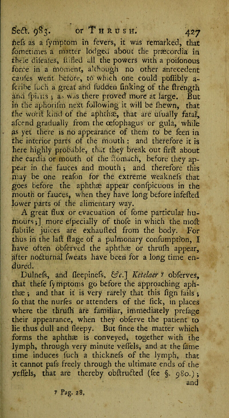 riefs as a fymptom in fevers, it was remarked, that Sometimes a matter lodged about the prsecordia in thcie dileales, (tided all the powers with a poifonous force in a moment, although no other antecedent caufes went before, to which one could pofiibly a- fcribe fuch a great and Hidden finking of the ftrength and (pints , a.- was there proved more at large. But in the aphoiifrn next following it will be (hewn, that the wont kind of the aphtha, that are ufually .fata], afcend gradually from the cefophagus or guia, while £s yet there is no appearance of them to be feen in the interior parts of the mouth : and therefore it is here highly probable, that they break out firft about the cardia or mouth ot the ftomach, before they ap¬ pear in the fauces and mouth ; and therefore this may be one reafon for the extreme weaknefs that goes before the aphthae appear confpicuous in the mouth or fauces, when they have long before infefted. lower parts of the alimentary way. A great flux or evacuation of fome particular hu¬ mours *] more Specially of thofe in which the nioft fubtile juices are exbaufted from the body. For thus in the lad ftage of a pulmonary confumpti'on, I have often obferved the aphthae or thrufh appear, after nocturnal fweats have been for a long time en¬ dured. Dulnefs, and fleepinefs, &V.] Ketelcier y obferves, that thefe fymptoms go before the approaching aph¬ thae *, and that it is very rarely that this fign fails ; fo that the nurfes or attenders of the Tick, in places where the thrufh are familiar, immediately prefage their appearance, when they obferve the patient to lie thus dull and fleepy. But fince the matter which forms the aphthae is conveyed, together with the lymph, through very minute veffels, and at the fame time induces fuch a thicknefs of the lymph, that it cannot pafs freely through the ultimate ends of the yeflfels, that are thereby obftru&ed (fee §. 980.); and y Fag. 28,