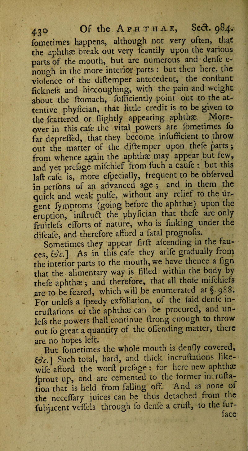 fometimes happens, although not very often, that the aphtha; break out very fcantily upon the various parts of the mouth, but are numerous and dgnie e- nouoh in the more interior parts : but then here, the violence of the diftemper antecedent, the conftant ficknefs and hiccoughing, with the pain and weight about the ftomach, fufficiently point out to the at¬ tentive phyfician, that little credit is to be given to the fcattered or (lightly appearing aphthae. More¬ over in this cafe the vital powers are fometimes fo far depreffed, that they become infufficient to throw out the matter of the diftemper upon thefe parts; from whence again the aphthae may appear but few, and yet preiage mifchief from fuch a cau(e . but this laft cafe is, more efpecially, frequent to be obferved in perfons of an advanced age •, and in them the quick and weak pulfe, without any relief to the ur¬ gent fymptoms (going before the aphthae) upon the eruption, inftruct the phyfician that thefe are only fruitlefs efforts of nature, who is finking under the difeafe, and therefore afford a fatal prognofis. Sometimes they appear firft afcending in the fau¬ ces, £s?c.] As in this cafe they arife gradually from the interior parts to the mouth, we have thence a fign that the alimentary way is filled within the body by thefe aphtha: •, and therefore, that all thofe mifchiets are to be feared, which will be enumerated at §. 988. For unlefs a fpeedy exfoliation, of the (aid denle in- cruftations of the aphtha; can be procured, and un¬ lefs the powers (hall continue (trong enough to throw out fo great a quantity of the offending matter, there are no hopes left. But fometimes the whole mouth is denfly covered, £sfc.] Such total, hard, and thick incruftations like- wife afford the word: preiage : for here new aphthae fprout up, and are cemented to the former intrufta- tion that is held from falling off. And as none of the necefiary juices can be thus detached fiotn the fubiacent veffels through fo denfe a cruft, to the fur- ^ fri ra