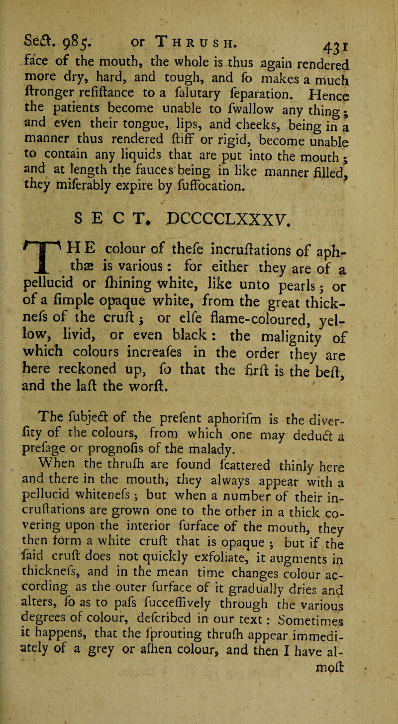 .face of the mouth, the whole is thus again rendered more dry, hard, and tough, and fo makes a much ftronger refinance to a falutary feparation. Hence the patients become unable to fwallow anything; and even their tongue, lips, and cheeks, being in a manner thus rendered ft iff or rigid, become unable to contain any liquids that are put into the mouth; and at length the fauces being in like manner filled’ they miferably expire by fuffocation. SECT* PCCCCLXXXV. THE colour of thefe incruftations of aph¬ thae is various: for either they are of a pellucid or fhining white, like unto pearls; or of a fimple opaque white, from the great thick- nefs of the cruft; or elfe flame-coloured, yel¬ low, livid, or even black: the malignity of which colours increafes in the order they are here reckoned up, fo that the firft is the beft, and the laft the worft. The fubjedl of the prefent aphorifm is the diver- fity of the colours, from which one may deducft a prefage or prognofis of the malady. When the thrufh are found fcattered thinly here and there in the mouth, they always appear with a pellucid whitenefs ; but when a number of their in¬ cruftations are grown one to the other in a thick co¬ vering upon the interior furface of the mouth, they then form a white cruft that is opaque ; but if the faid cruft does not quickly exfoliate, it augments in thicknefs, and in the mean time changes colour ac¬ cording^ as the outer furface of it gradually dries and alters, fo as to pafs fucceffively through the various degrees of colour, defcribed in our text: Sometimes it happens, that the fprouting thrufh appear immedi¬ ately of a grey or alhen colour, and then I have al- moft