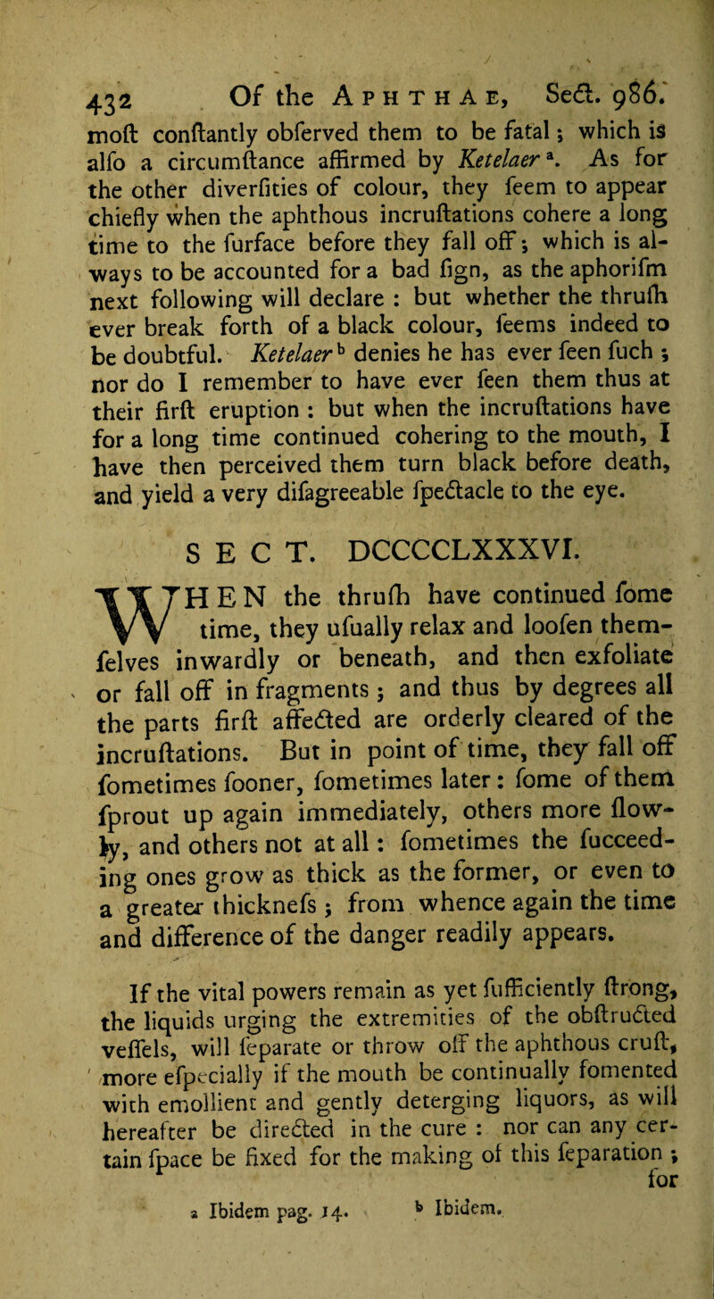 moft conftantly obferved them to be fatal *, which is alfo a circumftance affirmed by Ketelaera. As for the other diverfities of colour, they feem to appear chiefly when the aphthous incruftations cohere a long time to the furface before they fall off; which is al¬ ways to be accounted for a bad fign, as the aphorifm next following will declare : but whether the thruffi ever break forth of a black colour, feems indeed to be doubtful. Ketelaerh denies he has ever feen fuch ; nor do I remember to have ever feen them thus at their firft eruption : but when the incruftations have for a long time continued cohering to the mouth, I have then perceived them turn black before death, and yield a very difagreeable fpedacle to the eye. SEC T. DCCCCLXXXVI. WHEN the thrufh have continued fome time, they ufually relax and loofen them- felves inwardly or beneath, and then exfoliate or fall off in fragments; and thus by degrees all the parts firft affeded are orderly cleared of the incruftations. But in point of time, they fall off fometimes fooner, fometimes later: fome of them fprout up again immediately, others more flow- fy, and others not at all: fometimes the fucceed- ing ones grow as thick as the former, or even to a greater thicknefs ; from whence again the time and difference of the danger readily appears. If the vital powers remain as yet fufficiently ftrong, the liquids urging the extremities of the obftrudted veftels, will leparate or throw off the aphthous cruft, ' more efpecially if the mouth be continually fomented with emollient and gently deterging liquors, as will hereafter be direded in the cure : nor can any cer¬ tain fpace be fixed for the making ol this feparation ; for a Ibidem pag. 14. k Ibidem.