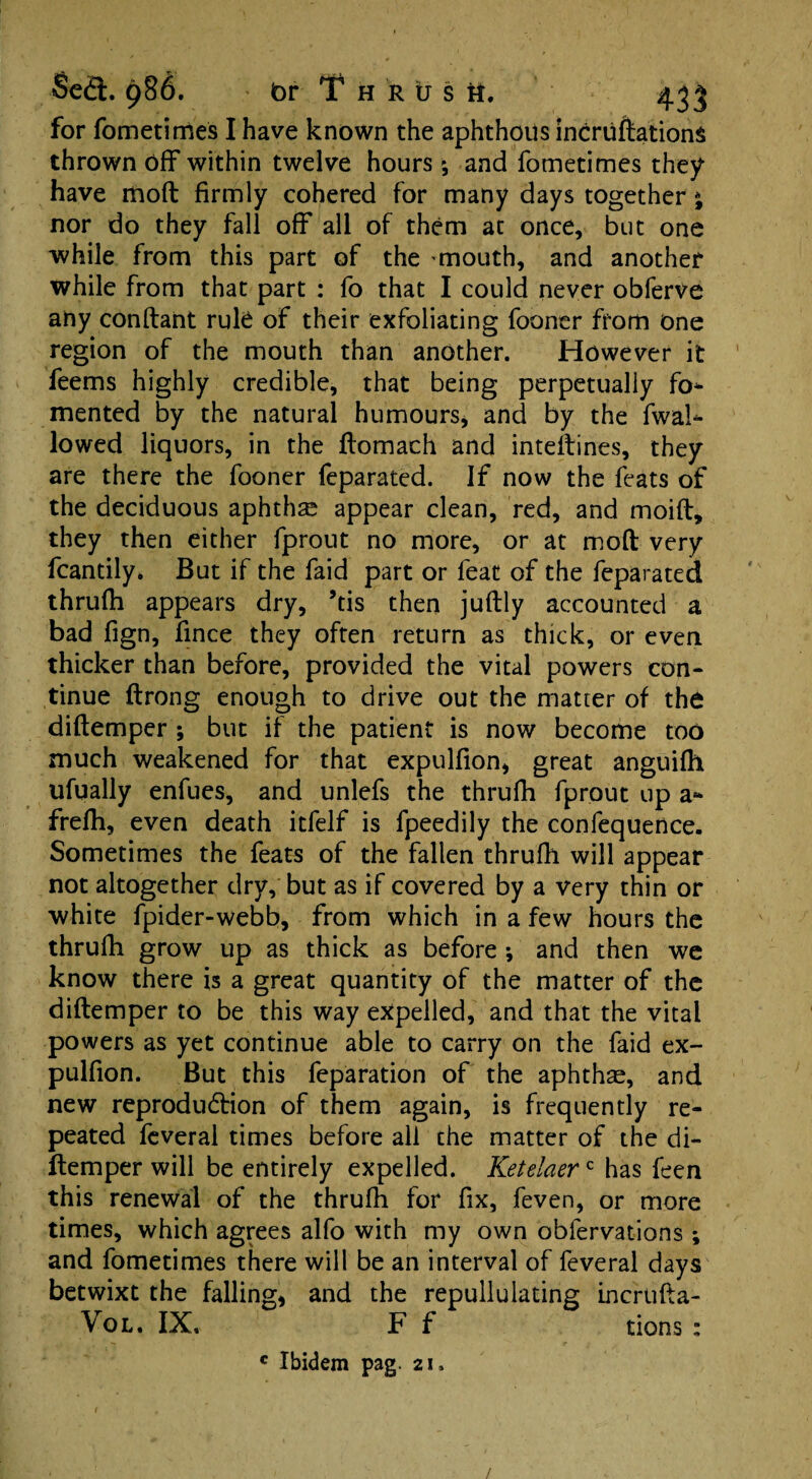 for fometitries I have known the aphthous incruftationS thrown off within twelve hours', and fometimes they have mod firmly cohered for many days together * nor do they fall off all of them at once, but one while from this part of the mouth, and another while from that part : fo that I could never obferve any condant rule of their exfoliating fooner from one region of the mouth than another. However it feems highly credible, that being perpetually fo* mented by the natural humours, and by the fwal* lowed liquors, in the ftomach and intedines, they are there the fooner feparated. If now the feats of the deciduous aphthae appear clean, red, and moid, they then either fprout no more, or at mod very fcantily. But if the faid part or feat of the feparated thrudi appears dry, ’tis then judly accounted a bad fign, fince they often return as thick, or even thicker than before, provided the vital powers con¬ tinue drong enough to drive out the matter of the didemper ; but if the patient is now become too much weakened for that expulfion, great anguifh ufually enfues, and unlefs the thrudi fprout up a* frefh, even death itfelf is fpeedily the confequence. Sometimes the feats of the fallen thrudi will appear not altogether dry, but as if covered by a very thin or white fpider-webb, from which in a few hours the thrudi grow up as thick as before ; and then we know there is a great quantity of the matter of the didemper to be this way expelled, and that the vital powers as yet continue able to carry on the faid ex¬ pulfion. But this feparation of the aphthae, and new reproduction of them again, is frequently re¬ peated feveral times before all the matter of the di- ftemper will be entirely expelled. Ketelaerc has feen this renewal of the thrudi for fix, feven, or more times, which agrees alfo with my own obfervations ; and fometimes there will be an interval of feveral days betwixt the falling, and the repullulating incruda- Vol. IX, F f tions : c Ibidem pag. 21. /