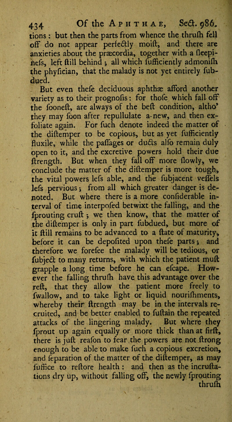 tions: but then the parts from whence the thrufh fell off do not appear perfedly moift, and there are anxieties about the praecordia, together with a fleepi- hefs, left ftill behind ; all which fufficiently admonifh the phyfician, that the malady is not yet entirely fub- dued. But even thefe deciduous aphthae afford another variety as to their prognofis: for thofe which fall off the fooneft, are always of the belt condition, altho* they may foon after repullulate a* new, and then ex¬ foliate again. For fuch denote indeed the matter of the diftemper to be copious, but as yet fufficiently fluxile, while the paffages or duds alfo remain duly open to it, and the excretive powers hold their due ftrength. But when they fall off more (lowly, we conclude the matter of the diftemper is more tough, the vital powers lefs able, and the fubjacent veffels lefs pervious; from all which greater danger is de¬ noted. But where there is a more confiderable in¬ terval of time interpofed betwixt the falling, and the fprouting cruft *, we then know, that the matter of the diftemper is only in part fubdued, but more of it ftill remains to be advanced to a ftate of maturity, before it can be depoftted upon thefe parts*, and therefore we forefee the malady will be tedious, or fubjed to many returns, with which the patient muft grapple a long time before he can efcape. How¬ ever the falling thrufti have this advantage over the reft, that they allow the patient more freely to fwallow, and to take light or liquid nourifhments, whereby their ftrength may be in the intervals re¬ cruited, and be better enabled to fuftain the repeated attacks of the lingering malady. But where they fprout up again equally or more thick than at firft, there is juft reafon to fear .the powers are not ftrong enough to be able to make fuch a copious excretion, and feparation of the matter of the diftemper, as may fuff ce to reftore health : and then as the incrufta- tions dry up, without falling off, the newly fprouting thrufh