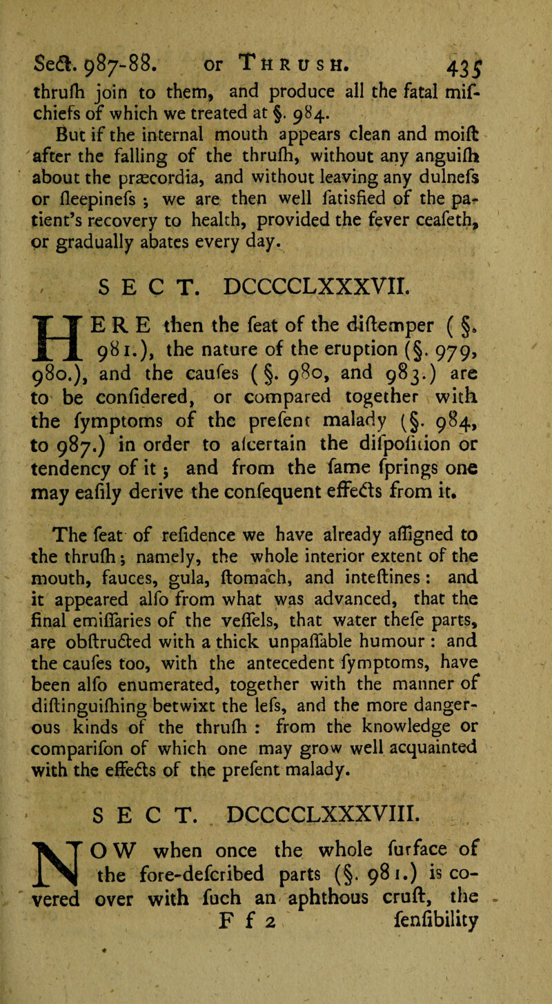 thrufh join to them, and produce all the fatal mif- chiefs of which we treated at §. 984. But if the internal mouth appears clean and moift after the falling of the thrufh, without any anguifh about the prascordia, and without leaving any dulnefs or fleepinefs *, we are then well fatisfied of the pa¬ tient’s recovery to health, provided the fever ceafeth, or gradually abates every day. SECT. DCCCCLXXXVII. HERE then the feat of the diftemper ( §. 981.), the nature of the eruption (§. 979, 980.), and the caufes (§. 980, and 983.) are to be confidered, or compared together with the fymptoms of the prefent malady (§. 984, to 987.) in order to afeertain the difpofnion or tendency of it 5 and from the fame fprings one may eafily derive the confequent effeds from it. The feat of refidence we have already aligned to the thrufh; namely, the whole interior extent of the mouth, fauces, gula, ftomach, and inteftines : and it appeared alfo from what was advanced, that the final emifiaries of the veffels, that water thefe parts, are obftruded with a thick unpayable humour : and the caufes too, with the antecedent fymptoms, have been alfo enumerated, together with the manner of diftinguifhing betwixt the lefs, and the more danger¬ ous kinds of the thrufh : from the knowledge or comparifon of which one may grow well acquainted with the effeds of the prefent malady. SECT. DCCCCLXXXVIII. NO W when once the whole furface of the fore-deferibed parts (§.981.) is co¬ vered over with fuch an aphthous cruft, the F f 2 fenfibility