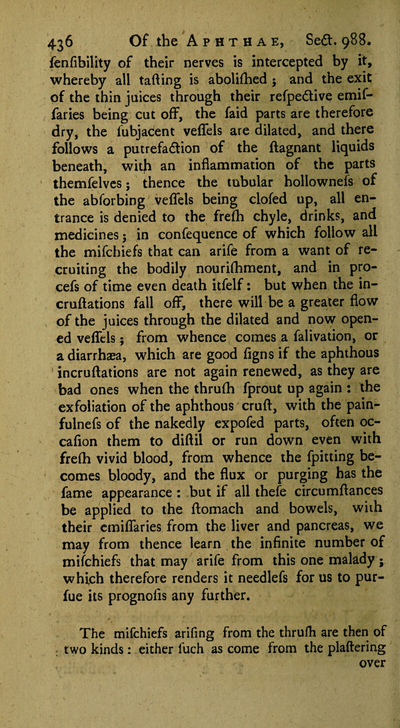 fenfibility of their nerves is intercepted by it, whereby all tafting is abolifhed $ and the exit of the thin juices through their refpedtive emif- faries being cut off, the faid parts are therefore dry, the fubjaCent veffels are dilated, and there follows a putrefa&ion of the ftagnant liquids beneath, with an inflammation of the parts themfelves; thence the tubular hollownefs of the abforbing.' veffels being clofed up, all en¬ trance is denied to the frefh chyle, drinks, and medicines 5 in confequence of which follow all the mifchiefs that can arife from a want of re¬ cruiting the bodily nourifhment, and in pro- cefs of time even death itfelf: but when the in- cruftations fall off, there will be a greater flow of the juices through the dilated and now open¬ ed veffels; from whence comes a falivation, or adiarrhaea, which are good figns if the aphthous incruftations are not again renewed, as they are bad ones when the thrufh fprout up again : the exfoliation of the aphthous cruft, with the pain- fulnefs of the nakedly expofed parts, often oc- cafion them to diftil or run down even with frefh vivid blood, from whence the fpitting be¬ comes bloody, and the flux or purging has the fame appearance : but if all thefe circumftances be applied to the ftomach and bowels, with their emiflaries from the liver and pancreas, we may from thence learn the infinite number of mifchiefs that may arife from this one malady; which therefore renders it needlefs for us to pur- fue its prognolis any further. The mifchiefs arifing from the thrufh are then of two kinds: either luch as come from the plaftering over