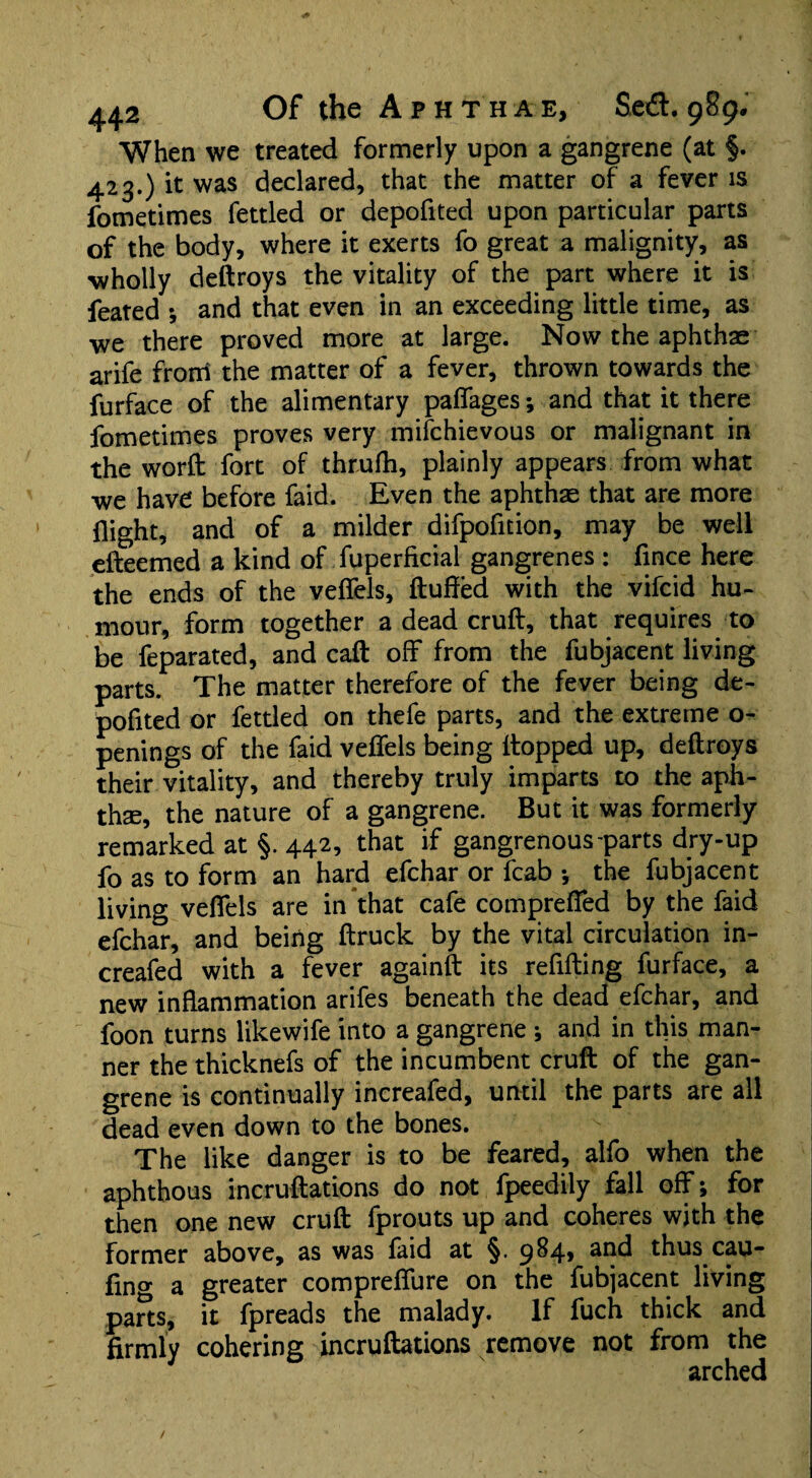 When we treated formerly upon a gangrene (at §. 423.) it was declared, that the matter of a fever is fometimes fettled or depofited upon particular parts of the body, where it exerts fo great a malignity, as wholly deftroys the vitality of the part where it is feated *, and that even in an exceeding little time, as we there proved more at large. Now the aphthae arife from the matter of a fever, thrown towards the furface of the alimentary palfages •, and that it there fometimes proves very mifchievous or malignant in the word: fort of thrufh, plainly appears from what we have before faid. Even the aphthae that are more flight, and of a milder difpofition, may be well efteemed a kind of fuperficial gangrenes : fince here the ends of the veffels, fluffed with the vifcid hu¬ mour, form together a dead cruft, that requires to be feparated, and call off from the fubjacent living parts. The matter therefore of the fever being de¬ pofited or fettled on thefe parts, and the extreme o- penings of the faid veffels being Hopped up, deftroys their vitality, and thereby truly imparts to the aph¬ tha, the nature of a gangrene. But it was formerly remarked at §. 442, that if gangrenous-parts dry-up fo as to form an hard efchar or fcab •, the fubjacent living veffels are in that cafe compreffed by the faid efchar, and being ftruck by the vital circulation in- creafed with a fever againft its refilling furface, a new inflammation arifes beneath the dead efchar, and foon turns likewife into a gangrene j and in this man¬ ner the thicknefs of the incumbent cruft of the gan¬ grene is continually increafed, until the parts are all dead even down to the bones. v ” The like danger is to be feared, alfo when the aphthous incruftations do not fpeedily fall off; for then one new cruft fprouts up and coheres with the former above, as was laid at §. 9^4* *^^1 thus cau- fino' a greater compreffure on the fubjacent living parts, it fpreads the malady. If fuch thick and firmly cohering incruftations remove not from the arched / * ' '