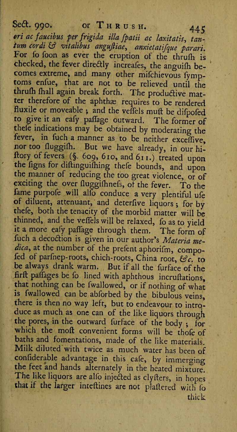 s eft. 990. or Thr us h* 44^ *ri ac faucibus per frigida ilia fpatii ac laxitatls, tan- turn cordi £s? vitalibus anguftiae, amietatifque par art. For fo foon as ever the eruption of the thrufh is checked, the fever diredtly increafes, the anguifh be¬ comes extreme, and many other mifchievous fymp- toms enfue, that are not to be relieved until the thrufh fhall again break forth. The productive mat¬ ter therefore of the aphthae requires to be rendered fluxile or moveable ; and the veffels muff be difpofed to give it an eafy paffage outward. The former of thele indications may be obtained by moderating the fever, in fuch a manner as to be neither exceffive, nor too fluggifh. But we have already, in our hi- ftory of fevers (§. 609, 610, and 611.) treated upon the figns for diftinguifhing thefe bounds, and upon the manner of reducing the too great violence, or of exciting the over fluggifhnefs, of the fever. To the fame purpofe will alfo conduce a very plentiful ufe of diluent, attenuant, and deterfive liquors ; for by thefe, both the tenacity of the morbid matter will be thinned, and the veffels will be relaxed, fo as to yield it a more eafy paffage through them. The form of fuch a decodtion is given in our author’s Materia me- dica, at the number of the prefent aphorifm, compo- fed of parfnep-roots, chich-roots, China root, to be always drank warm. But if all the fur face of the firfb paffages be fo lined with aphthous incruftations, that nothing can be fwallowed, or if nothing of what is fwallowed can be abforbed by the bibulous veins, there is then no way left, but to endeavour to intrq- duce as much as one can of the like liquors through the pores, in the outward furface of the body ; for which the moft convenient forms will be thofe of baths and fomentations, made of the like materials. Milk diluted with twice as much water has been of confiderable advantage in this cafe, by immersing the feet and hands alternately in the heated mixture. The like liquors are alfo injedled as clyiters, in hopes that if the larger inteftines are not plailered with fo thick