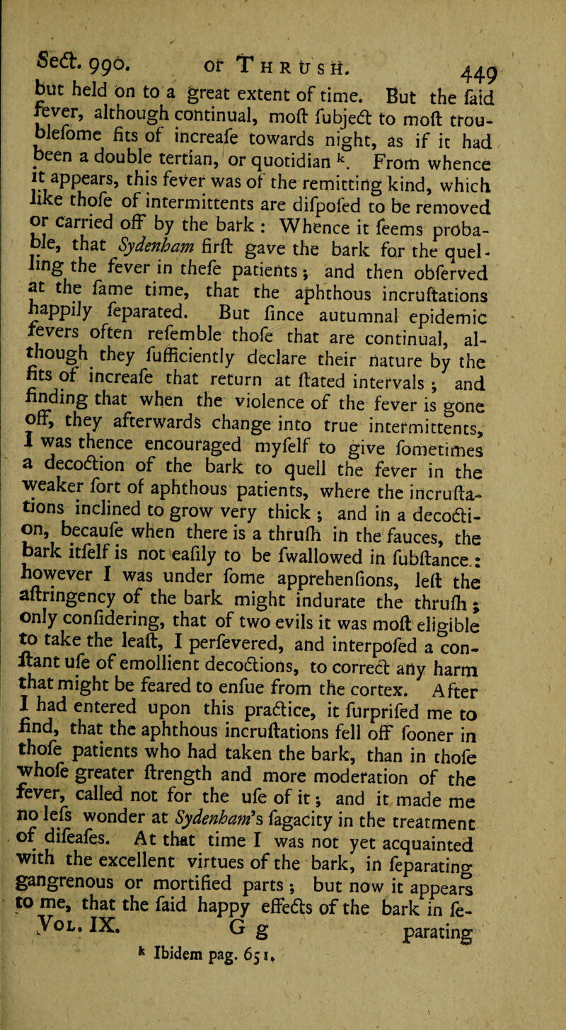 but held On to a great extent of time. But the faid fever, although continual, moft fubjedt to moft trou- blefome fits of increafe towards night, as if it had peen a double tertian, or quotidian k. From whence it appears, this fever was of the remitting kind, which ike thole of intermittents are dilpofed to be removed or carried off by the bark : Whence it leems proba¬ ble, that Sydenham firft gave the bark for the quel - ling the fever in thefe patients; and then obferved 2t the lame time, that the aphthous incruftations happily feparated. But fince autumnal epidemic fevers often refemble thole that are continual, al¬ though they fufficiently declare their nature by the fits of increafe that return at Hated intervals ; and finding that when the violence of the fever is gone off, they afterwards change into true intermittents, I was thence encouraged myfelf to give fometimes a decoftion of the bark to quell the fever in the weaker fort of aphthous patients, where the incrufta¬ tions inclined to grow very thick ; and in a decofti- on, becaufe when there is a thrulh in the fauces, the bark itlelf is not eafily to be fwallowed in fubftance : however I was under fome apprehenfions, left the aftringency of the bark might indurate the thrulh ; only confidering, that of two evils it was moft eligible to take the leaft, I perfevered, and interpofed a con¬ stant ufe of emollient decodions, to corred arty harm that might be feared to enfue from the cortex* After I had entered upon this pradice, it furprifed me to find, that the aphthous incruftations fell off fooner in thofe patients who had taken the bark, than in thofe whofe greater ftrength and more moderation of the fever, called not for the ufe of it; and it made me no lefs wonder at Sydenham’s fagacity in the treatment of difeafes. At that time I was not yet acquainted with the excellent virtues of the bark, in feparating gangrenous or mortified parts ; but now it appears to me, that the faid happy effeds of the bark in fe- kYoL. IX. G g parating