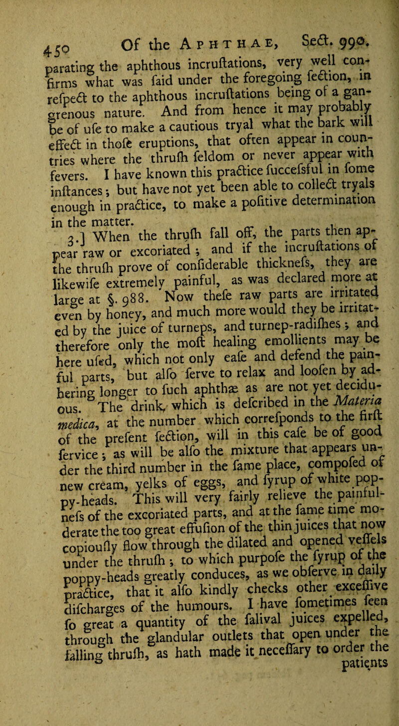 parating the aphthous incruftations, very well con' firms what was faid under the foregoing lection, in refpett to the aphthous incrufiations being ot a gan¬ grenous nature. And from hence it may probably be of ufe to make a cautious tryal what the bark will effeft in thofe eruptions, that often appear in coun¬ tries where the thrufli feldom or never appear with fevers. I have known this practice fuccefsful in fome inftances •, but have not yet been able to coiled tryals enough in practice, to make a pofitive determination 2 1 When the thrulh fall off, the parts then ap¬ pear raw or excoriated •, and if the incruftations of the thrulh prove of confiderable thicknefs, they are likewife extremely painful, as was declared more at large at §. 988. Now thefe raw parts are irritated even by honey, and much more would they be irritat¬ ed bv the juice of turneps, and turnep-radiflies ; and therefore only the moft healing emollients may be here ufed, which not only eafe and defend the pain¬ ful parts, but alfo ferve to relax and loofen by ad¬ hering longer to fuch aphthae as are not yet decidu¬ ous. The drink, which is defcnbed in the Materia medica, at the number which correfponds to the firlt of the prefent fection, will in this cafe be of good fervice ; as will be alfo the mixture that appears un¬ der the third number in the fame place, compofed of new cream, yelks of eggs, and fyrup of white pop¬ py-heads. This will very fairly relieve the painful- nefs of the excoriated parts, and at the fame time mo¬ derate the too great effufion of the thin juices that now copioufly flow through the dilated and opened veffels under the thrulh •, to which purpofe the fyrup of the poppy-heads greatly conduces, as we obferve in daily practice, that it alfo kindly checks other exceffive difcharges of the humours. I have fometimes feen fo great a quantity of the falival juices expelled, through the glandular outlets that open under the falling thrulh, as hath made it neceffary to ord^the A *