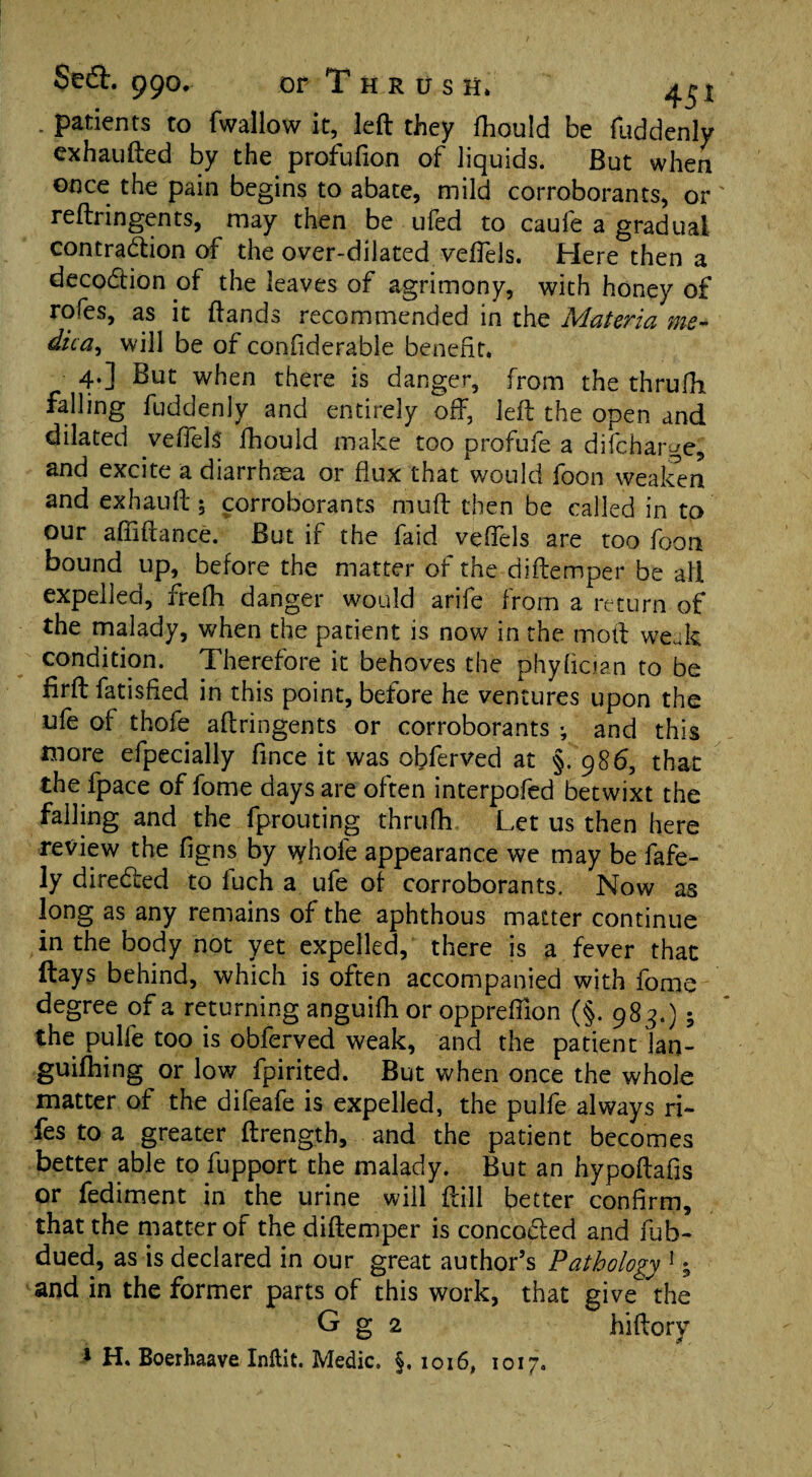 . patients to (wallow it, left they Ihould be fuddenly exhaufted by the profufion of liquids. But when once the pain begins to abate, mild corroborants, or reftringents, may then be ufed to caufe a gradual contraction of the over-dilated veflels. Here then a decoCtion of the leaves of agrimony, with honey of rofes, as it ftands recommended in the Materia me- dica^ will be of conftderable benefit. 4.] But when there is danger, from the thrufh falling fuddenly and entirely off, left the open and dilated veflels fhould make too profufe a difcharge, and excite a diarrhoea or flux that would foon weaken and exhauft 5 corroborants muff then be called in to our afiiftance. But if the faid veflels are too foon bound up, before the matter of the diftemper be all expelled, frefh danger would arife from a return of the malady, when the patient is now in the moft weak condition. Therefore it behoves the phyfician to be firft fatisfled in this point, before he ventures upon the ufe of thole aftringents or corroborants ; and this more efpecially fince it was obferved at §.986, that the fpace of fome days are often interpofed betwixt the falling and the fprouting thrufh Let us then here review the figns by \yhofe appearance we may be fafe- ly directed to fuch a ufe of corroborants. Now as long as any remains of the aphthous matter continue in the body not yet expelled, there is a fever that (lays behind, which is often accompanied with fome degree of a returning anguifh or oppreftion (§. 983.); the pulfe too is obferved weak, and the patient lan- guilhing or low fpirited. But when once the whole matter of the difeafe is expelled, the pulfe always ri~ fes to a greater ftrength, and the patient becomes better able to fupport the malady. But an hypoftafis or fediment in the urine will ftill better confirm, that the matter of the diftemper is concoCted and fub- dued, as is declared in our great author’s Pathology 1 ^ and in the former parts of this work, that give the G g 2 hiftory 1 H. Boerhaave Inftit. Medic. §,1016, 1017.