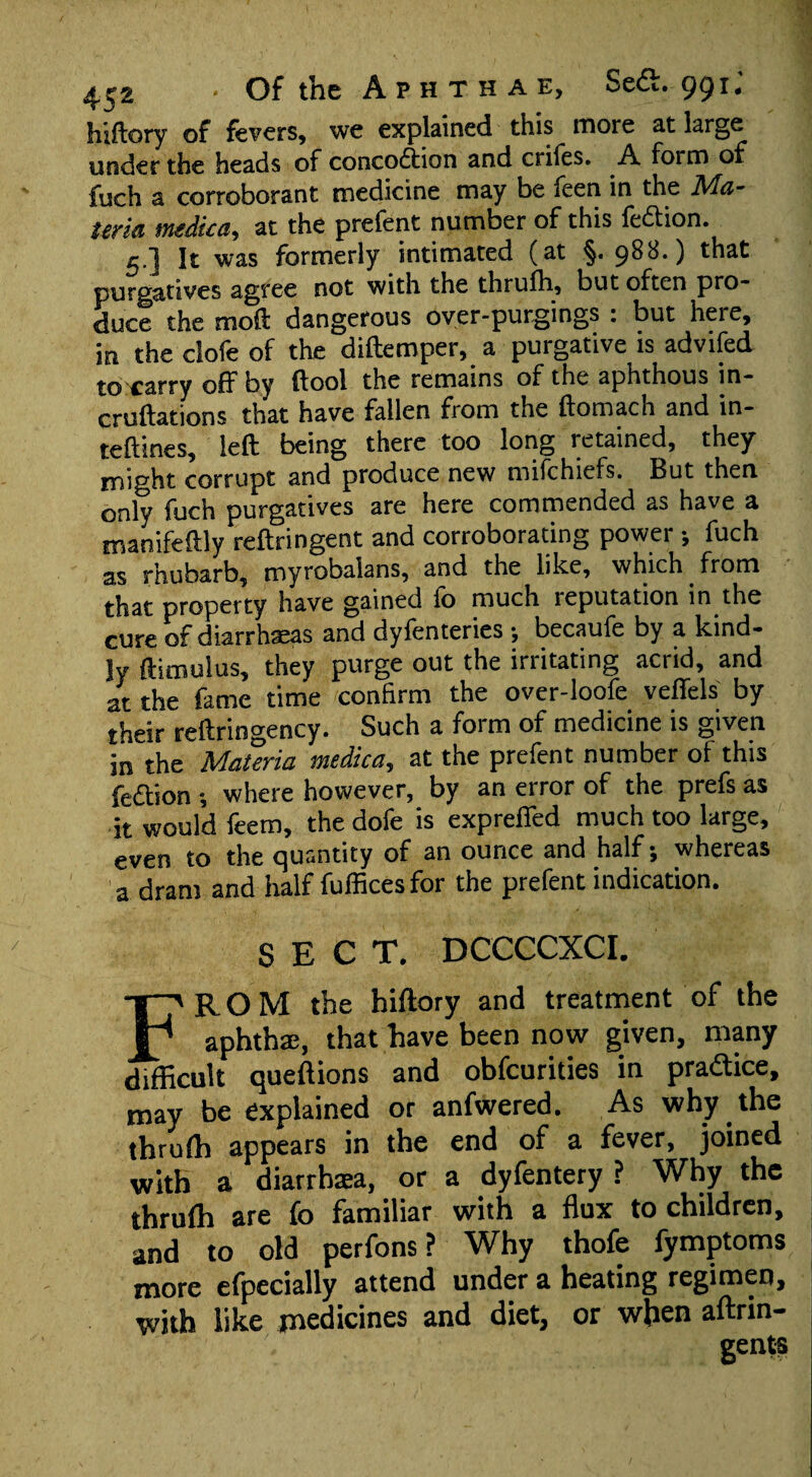 hiftory of fevers, we explained this more at large under the heads of concodtion and crifes. A. form of fuch a corroborant medicine may be feen in the Ma¬ teria medic a, at the prefent number of this fedion. 5.] It was formerly intimated (at §.988.) that purgatives agree not with the thrulh, but often pro¬ duce the molt dangerous over-purgings : but here, in the clofe of the diftemper, a purgative is advifed to carry off by (fool the remains of the aphthous in- cruftations that have fallen from the ftomach and in- teftines, left being there too long retained, they might corrupt and produce new mifehiefs. But then only fuch purgatives are here commended as have a manifeftly reftringent and corroborating power ; fuch as rhubarb, myrobalans, and the like, which from that property have gained fo much reputation in the cure of diarrhaeas and dyfenteries •, becaufe by a kind¬ ly ftimulus, they purge out the irritating acrid, and at the fame time confirm the over-loofe veffels by their reftringency. Such a form of medicine is given in the Materia medica, at the prefent number of this fedion ; where however, by an error of the prefs as it would feem, the dofe is expreffed much too large, even to the quantity of an ounce and half; whereas a dram and half fufficesfor the prefent indication. SECT. DCCCCXCI. FROM the hiftory and treatment of the aphthae, that have been now given, many difficult queftions and obfeurities in practice, may be explained or anfwered. As why the thrulh appears in the end of a fever, joined with a diarrbaea, or a dyfentery ? Why the thrulh are fo familiar with a flux to children, and to old perfons ? Why thofe fymptoms more efpecially attend under a heating regimen, with like medicines and diet, or when aftrin- gents