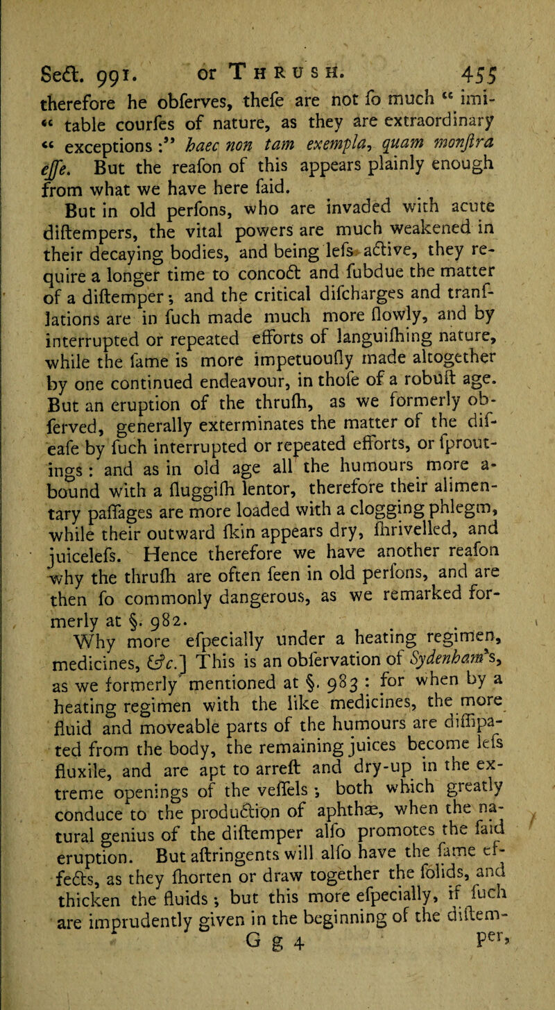 therefore he obferves, thefe are not fo much “ imi- « table courfes of nature, as they are extraordinary cc exceptions ho.cc non tom exempla-i quam wonjlya effe. But the reafon of this appears plainly enough from what we have here faid. But in old perfons, who are invaded with acute diftempers, the vital powers are much weakened in their decaying bodies, and being lefs aCtive, they re¬ quire a longer time to concoCt and fubdue the matter of a diftemper; and the critical difcharges and tranf- lations are in fuch made much more (lowly, and by interrupted or repeated efforts of languifhing nature, while the fame is more impetuoufly made altogether by one continued endeavour, in thole of a robuft age. But an eruption of the thrulh, as we formerly ob- ferved, generally exterminates the matter of the dif- eafe by fuch interrupted or repeated efforts, or iprout- ings: and as in old age all the humours more a- bound with a fluggifh lentor, therefore their alimen¬ tary paffages are more loaded with a clogging pnlegm, while their outward fkin appears dry, fhrivelled, and juicelefs. Hence therefore we have another reafon why the thrufh are often feen in old perions, and are then fo commonly dangerous, as we remarked for¬ merly at §. 982. Why more efpecially under a heating regimen, medicines, This is an obfervation of Sydenham*s, as we formerly mentioned at §. 983 : for when by a heating regimen with the like medicines, the more fluid and moveable parts of the humours are diffipa- ted from the body, the remaining juices become lets fluxile, and are apt to arreft and dry-up in the ex¬ treme openings of the veffels •, both which greatly conduce to the production of aphthae, when the na¬ tural genius of the diftemper alfo promotes the faid eruption. But aftringents will alfo have the fame ef¬ fects, as they fhorten or draw together the folids, and thicken the fluids ; but this more efpecially, if fuch are imprudently given in the beginning of the diftem- G g 4 Per>